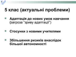 5 клас (актуальні проблеми)
 Адаптація до нових умов навчання
(загроза “зриву адаптації”)
 Стосунки з новими учителями
 Збільшення ризиків внаслідок
більшої автономності
 