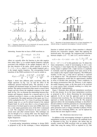 Fig. 2. Illustration of time-domain behavior for (a) linear interpolation, (b)
Fig. 1. Frequency characteristics of a (a) brickwall, (b) sinusoid, and effect   sinusoid mixing, (c) quantized microstepping of sinusoid waveform.
of (c) combined brickwall and sinusoid waveforms.

                                                                                 function is realized such that a linear transition is obtained
interesting. Assume that we have a PAM waveform as                               between two consecutive samples, rather than applying the
                                                                                 brickwall pulse. For example, the continuous-time waveform
                           1 + cos(ω0 t)        |t| ≤ T /2                       between samples x(nT − T ) and x(nT ) can be written as
                p(t) =                                                    (2)
                           0                    |t| > T /2,
                                                                                                                                       t − (n − 1)T
                                                                                   xr (t) = x(n − 1) + (x(n) − x(n − 1)) ·                          , (4)
where we currently allow the function to also take negative                                                                                  T
time values. Here, ω0 is a certain angular frequency, typically                  for (n − 1)T < t ≤ nT in this particular case. To obtain this
associated with multiples of the sample frequency and T is                       linear interpolation, a kind of microstepping in [8] is used.
the time duration of the pulse, which typically is given by                      At a frequency L times higher than the sample frequency, the
T = 1/fs = 2π/ωs , where fs is the sample frequency and ωs                       analog output is updated with a slight increase in amplitude
is the sample angular frequency. The corresponding Fourier                       to eventually reach the appropriate level upon arrival of the
transform of the PAM waveform in (2) can be written as                           next sample at the original sample frequency. The PAM pulse
                           ω            ω−ω0         ω+ω0
                      sin 2fs     T sin 2fs    T sin 2fs                         includes, in this case, a ramp and its spectrum is expected
       P (jω) = T         ω     +            +            .               (3)    to be shaped as sinc2 . The attenuation of out-of-band images
                         2fs      2 ω−ω0
                                       2fs
                                               2 ω+ω0
                                                    2fs                          at higher frequencies would then be approximately doubled
Figure 1 shows how different pulse waveforms affect the                          in terms of decibels thus motivating a lower complexity in
output spectrum. In Fig. 1(a), we ﬁnd the effect of the                          the analog reconstruction ﬁlter [8]. However, it also impacts
traditional, practical brickwall pulse. The spectrum is sinc-                    the usable frequency range, as the data needs to be restricted
weighted and attenuated images are found over the frequency                      to a more narrow band, eventually resulting in a fairly low-
domain. The analog reconstruction ﬁlter needs to remove those                    bandwidth DAC implementation.
images and also restore the amplitude response in the signal                        Figure 2 illustrates three different interpolation waveforms
band. In Fig. 1(b), we illustrate the relationship between time-                 in the time domain. In (a) the linear interpolation waveform
domain and frequency domain for a sinusoid and in (c) the                        as proposed in [8] is shown illustrating the microstepping
combined waveform is shown, as also described by (2) and                         approach. In (b) we ﬁnd the approach used in [1] with
(3), respectively. The output spectrum of the signal, say X(jω)                  continuous-time waveforms. Fig. 2(c) illustrates our proposed
will be multiplied by the P (jω) from (3) and hence the higher                   approach as further described in Section III. The proposed
Nyquist range (at ω0 ) can be utilized instead of the original                   approach utilizes the microstepping technique as described in
Nyquist band. As can be seen, there is a loss of signal power,                   [8] and combines it with the generation of a sinusoid approach.
but in terms of in-band signal-to-noise ratio (SNR), there is no                 Consequently, the hardware needed for analog oscillatory
loss, as the output quantization noise of the DAC is attenuated                  pulse generation such as voltage-controlled oscillators (VCO),
as well. The component will however be more sensitive to                         power and area consuming buffers, etc. can be replaced by
circuit noise and other external factors. This technique can                     circuits that are more digital in nature.
also be thought of as a mixing DAC since the digital base-
band is converted to analog and at the same time shifted to                                        III. P ROPOSED A RCHITECTURE
higher frequencies.                                                                 In addition to the microstepping technique to generate the
                                                                                 interpolation waveform, we also quantize the amplitude levels
A. Interpolation Techniques                                                      as illustrated in Fig. 2(c). In practice, this means that we
   A pseudo-analog interpolation technique to design DACs                        actually control the PAM waveform with yet another DAC,
is proposed in [8]. In this technique, a linear interpolation                    rather than using the analog VCO as required in [1]. Our
 