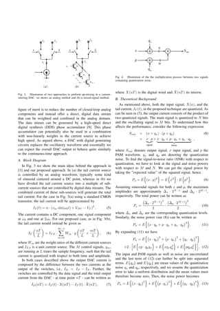 Fig. 4. Illustration of the the multiplication process between two signals
                                                                            containing quantization noise.


                                                                                                                 ˜
                                                                            where X(nT ) is the digital word and X(nT ) its inverse.
Fig. 3. Illustration of two approaches to perform up-mixing in a current-
steering DAC. (a) shows an analog method and (b) a mixed-signal method.
                                                                            B. Theoretical Background
                                                                               As mentioned above, both the input signal, X(n), and the
ﬁgure of merit is to reduce the number of closed-loop analog                tail current, IT (t), in the proposed technique are quantized. As
components and instead offer a direct, digital data stream                  can be seen in (7), the output current consists of the product of
that can be weighted and combined in the analog domain.                     two quantized signals. The main signal is quantized to N bits
The data stream can be generated by a high-speed direct                     and the oscillating signal to M bits. To understand how this
digital synthesis (DDS) phase accumulator [9]. This phase                   affects the performance, consider the following expression
accumulator can potentially also be used in a combination                             Sout     =       (x + qx ) · (p + qp )                                (8)
with non-linearly weights in the current source to achieve
high speed. As argued above, a DAC with digital generating                                     =       x · p + x · qp + p · qx + q x · qp ,
circuits replaces the oscillatory waveform and essentially we                                          signal                  noise
can expect the overall DAC output to behave quite similarly                 where Sout denotes output signal, x input signal, and p the
to the continuous-time approach.                                            PAM waveform. qx and qp are denoting the quantization
A. Block Diagram                                                            noise. To ﬁnd the signal-to-noise ratio (SNR) with respect to
                                                                            quantization, we have to look at the signal and noise powers
   In Fig. 3 we show the main ideas behind the approach in
                                                                            with respect to M and N . We can get the signal power by
[1] and our proposed approach. In (a) the tail current source
                                                                            taking the ”expected value” of the squared signal, hence
is controlled by an analog waveform, typically some kind
of sinusoid centered around a DC point, whereas in (b) we                                Ps = E (x · p)2 = E x2 · E p2 .                                    (9)
have divided the tail current source into a multiple of sub-
current sources that are controlled by digital data streams. The            Assuming sinusoidal signals for both x and p, the maximum
combined current of these sub-sources will generate the total               amplitudes are approximately Δx · 2N −1 and Δp · 2M −1 ,
tail current. For the case in Fig. 3(a) using a standard CMOS               respectively. The total power can be written as
transistor, the tail current will be approximated by                                                                  2                     2
                                                                                                Δx · 2N −1      Δp · 2M −1
                                                          2                               Ps =               ·               ,     (10)
            IT (t) = α · (vac sin(ω0 t) + VDC − VT ) .               (5)                             2               2
The current contains a DC component, one signal component                   where Δx and Δp are the corresponding quantization levels.
at ω0 and one at 2ω0 . For our proposed case, as in Fig. 3(b),              Similarly, the noise power (see (8)) can be written as
the tail current would instead be given as                                                                                                 2
                                                                                         Pn = E          x · qp + p · q x + q x · q p           .          (11)
                                M −1
              nT                                nT   mT                     By expanding (11) we have
       IT            = IT,0 ·          Wm · y      +            ,    (6)
               L                m=0
                                                 L    L                                                           2                2                 2
                                                                                         Pn = E          x · qp       + p · qx         + q x · qp
where Wm are the weight ratios of the different current sources
                                                                                                             2          2
and IT,0 is a unit current source. The M control signals, ym ,                    +2 · E xp · qp qx + E xqx qp + E pqp qx                                . (12)
are running at L times the sample frequency, such that the tail
current is quantized with respect to both time and amplitude.               The input and PAM signals as well as noise are uncorrelated
   In both cases described above the output DAC current is                  and the last term of (12) can further be split into separated
composed by the difference between the two currents at the                  terms. E{qx } and E{qp } are mean values of the quantization
output of the switches, i.e., ID = IP − IN . Further, the                   noise qx and qp , respectively, and we assume the quantization
switches are controlled by the data signal and the total output             error to take a uniform distribution and the mean values must
current from the DAC - at time point nT - can be written as                 therefore become zero. Then, the noise power becomes
                                                                                                   2                       2                         2
                                                ˜
          ID (nT ) = IT (t) · X(nT ) − IT (t) · X(nT ),              (7)     Pn = E       x · qp        +E        p · qx        +E        qx · q p       . (13)
 