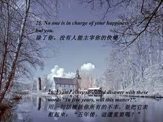 25. No one is in charge of your happiness  but you.  除了你，没有人能主宰你的快 樂 26. Frame every so-called disaster with these words ''In five years, will this matter?". 用一句 話 概括你所有的不幸， 並 把它表框起 來 ：“五年 後 ， 這還 重要 嗎 ？”   