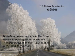 33. Believe in miracles. 相信奇 跡 34. God loves you because of who God is, not because of  anything you did or didn't do. 上帝 愛 你是因 為 祂是上帝，不是因 為 你做了什 麼 或是没做什 麼   