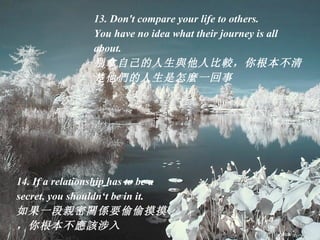 13. Don't compare your life to others.  You have no idea what their journey is all about. 别拿自己的人生 與 他人比 較 ，你根本不清楚他 們 的人生是怎 麼 一回事  14. If a relationship has to be a secret, you shouldn‘t be in it. 如果一段 親 密 關係 要偷偷摸摸，你根本不 應該 涉入  