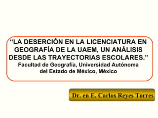 Dr. en E. Carlos Reyes Torres “ LA DESERCIÓN EN LA LICENCIATURA EN GEOGRAFÍA DE LA UAEM, UN ANÁLISIS DESDE LAS TRAYECTORIAS ESCOLARES.” Facultad de Geografía, Universidad Autónoma del Estado de México, México 