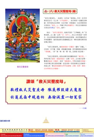 敦 珠 佛 學 會 國 際 有 限 公 司
通 訊 地 址 ： 香 港 柴 灣 常 安 街 7 7 號 發 達 中 心 4 樓
4th Floor, Federal Centre, 77 Sheung On Street, Chaiwan, Hong Kong
電話：(852) 2558 3680 傳真：(852) 3157 1144
網 址 ： h t t p : / / w w w . d u d j o m b a . c o m 電 子 郵 件 ： info@dudjomba.org.hk
版權擁有者：
敦珠佛學會國際有限公司
Youtube
www.youtube.com/user/DudjomBuddhist
Facebook
www.facebook.com/DudjomBuddhist
土豆
http://www.tudou.com/home/dudjom
优酷
http://i.youku.com/dudjom
56.com
http://i.56.com/Dudjom
敦 珠 佛 學 會 國 際 有 限 公 司
通 訊 地 址 ： 香 港 柴 灣 常 安 街 7 7 號 發 達 中 心 4 樓
4th Floor, Federal Centre, 77 Sheung On Street, Chaiwan, Hong Kong
電話：(852) 2558 3680 傳真：(852) 3157 1144
網 址 ： h t t p : / / w w w . d u d j o m b a . c o m 電 子 郵 件 ： info@dudjomba.org.hk
版權擁有者：
敦珠佛學會國際有限公司
Youtube
www.youtube.com/user/DudjomBuddhist
Facebook
www.facebook.com/DudjomBuddhist
土豆
http://www.tudou.com/home/dudjom
优酷
http://i.youku.com/dudjom
56.com
http://i.56.com/Dudjom
蓮花海第45期
   (八)  救天災聖度母 (綠)
「救天災聖度母」，身綠色，右手結「無畏施」手印，左手持
著烏巴拉花，花上有「十字金剛杵」，表示降伏一切魔怨及障
礙。其外相為右足伸展、左足內踡，其意義是：右足伸展則表
示其具大「慈悲」心、不離三界去救護眾生；而左足內踡則表
示其住於智慧之「空性」當中。
故此，「救天災聖度母」能夠不落於「三界輪迴」與「涅
槃寂靜」之二邊。以其「空、悲不二」的心力來救渡一切眾
生。並以其殊勝功德來調伏眾生頑劣的煩惱、與及邪魔鬼怪之
作崇侵擾等，進而救渡眾生脫離輪迴之苦，導向寂靜涅槃究竟
安樂之境地。
「救天災聖度母」能徹底摧滅一切魔怨。魔有「四魔」，
分別是：天子魔、死魔、煩惱魔及陰魔。其中最難調伏者則是
「煩惱魔」：即「貪、嗔、痴、慢、疑」五煩惱 (或五毒)。
「救天災聖度母」綻放出蓮花般清麗脫俗的「蓮花面」；
同時亦現了盛怒、威猛的聖容，以極「忿怒」之大威力姿態，
擊潰及摧滅一切魔怨、與及「冤敵債主」等等之冤家及障礙，
令欲作障之眾生感到畏懼，並且消除一切危害佛法之逆緣等。
持彼心咒，更能夠保護眾生們不受雷電、冰雹、乾旱、暴雨、
洪水等等天災所傷害。
讚頌「救天災聖度母」
……(待續)
救天災聖度母
107
 