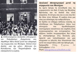 ▲ Ενθουσιασμένοι Λονδρέζοι επευφημούν
τον Τσάμπερλαιν (διακρίνεται στο
παράθυρο πάνω δεξιά) μετά την υπογραφή
της συμφωνίας του Μονάχου. Πολλοί στην
Αγγλία –και όχι μόνο– πίστευαν ότι
θυσιάζοντας την Τσεχοσλοβακία είχε
εξασφαλιστεί η ειρήνη.
Αγγλικοί πανηγυρισμοί μετά τη
συμφωνία του Μονάχου
Ας έχετε ήσυχη τη συνείδησή σας. Ας
ευχαριστείτε τον Θεό. Ο λαός της Μεγάλης
Βρετανίας και τα παιδιά σας είναι
ασφαλείς. Οι άντρες σας και οι γιοι σας δεν
θα πάνε στον πόλεμο. Η ειρήνη είναι μια
νίκη για ολόκληρη την ανθρωπότητα.
Αν πρέπει να υπάρχει κάποιος νικητής, ας
επιλέξουμε τον Τσάμπερλαιν. Λόγω των
επιτυχιών του πρωθυπουργού,
εκατομμύρια οικογένειες και καρδιές είναι
ανακουφισμένες και ευτυχισμένες. Του
αξίζουν, λοιπόν, συγχαρητήρια. Και τώρα
ας επιστρέψουμε στις δουλειές μας.
Αρκετά μας ταλαιπώρησαν και μας
σύγχυσαν οι απειλές που πλανιόνταν όλο
αυτό τον καιρό πάνω από την ήπειρό μας.
Εφημερίδα Daily Express, 30
Σεπτεμβρίου 1938.
Πηγή: www.spartacus.schoolnet.co.uk/
 