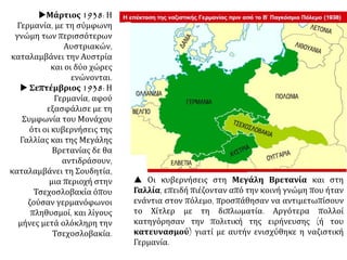 Μάρτιος 1938: Η
Γερμανία, με τη σύμφωνη
γνώμη των περισσότερων
Αυστριακών,
καταλαμβάνει την Αυστρία
και οι δύο χώρες
ενώνονται.
 Σεπτέμβριος 1938: Η
Γερμανία, αφού
εξασφάλισε με τη
Συμφωνία του Μονάχου
ότι οι κυβερνήσεις της
Γαλλίας και της Μεγάλης
Βρετανίας δε θα
αντιδράσουν,
καταλαμβάνει τη Σουδητία,
μια περιοχή στην
Τσεχοσλοβακία όπου
ζούσαν γερμανόφωνοι
πληθυσμοί, και λίγους
μήνες μετά ολόκληρη την
Τσεχοσλοβακία.
 Οι κυβερνήσεις στη Μεγάλη Βρετανία και στη
Γαλλία, επειδή πιέζονταν από την κοινή γνώμη που ήταν
ενάντια στον πόλεμο, προσπάθησαν να αντιμετωπίσουν
το Χίτλερ με τη διπλωματία. Αργότερα πολλοί
κατηγόρησαν την πολιτική της ειρήνευσης (ή του
κατευνασμού) γιατί με αυτήν ενισχύθηκε η ναζιστική
Γερμανία.
 
