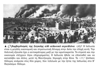 ▲ O βομβαρδισμός της Σαγκάης από ιαπωνικά αεροπλάνα. 1937. Η Ιαπωνία
είναι η μεγάλη οικονομική και στρατιωτική δύναμη στην Ασία την εποχή αυτή. Την
πολιτική εξουσία έχει ο αυτοκράτορας μαζί με την αριστοκρατία. Το στρατό και την
οικονομία ελέγχουν λίγοι επιχειρηματίες. Η Ιαπωνία ήθελε να επεκταθεί και να
καταλάβει και άλλες, μετά τη Μαντζουρία, περιοχές στην Κίνα. Το 1937 ξέσπασε
πόλεμος ανάμεσα στις δύο χώρες, που τελείωσε με την ήττα της Ιαπωνίας στο Β΄
Παγκόσμιο Πόλεμο.
 