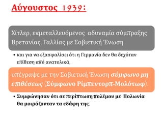 Αύγουστος 1939:
Χίτλερ, εκμεταλλευόμενος αδυναμία σύμπραξης
Βρετανίας, Γαλλίας με Σοβιετική Ένωση
• και για να εξασφαλίσει ότι η Γερμανία δεν θα δεχόταν
επίθεση από ανατολικά,
υπέγραψε με την Σοβιετική Ένωση σύμφωνο μη
επιθέσεως (Σύμφωνο Ρίμπεντορπ-Μολότωφ).
• Συμφώνησαν ότι σε περίπτωση πολέμου με Πολωνία
θα μοιράζονταν τα εδάφη της.
 
