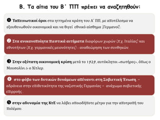  Ταπεινωτικοί όροι στα ηττημένα κράτη του Α΄ ΠΠ, με αποτέλεσμα να
εξουθενωθούν οικονομικά και να θιγεί εθνικό αίσθημα (Γερμανοί).
 Στα ανικανοποίητα πιεστικά αιτήματα διαφόρων χωρών (π.χ. Ιταλίας) και
εθνοτήτων (π.χ. γερμανικές μειονότητες) - αναθεώρηση των συνθηκών.
 Στην οξύτατη οικονομική κρίση μετά το 1929, αυτόκλητοι «σωτήρες», όπως ο
Μουσολίνι & ο Χίτλερ.
 στο φόβο των δυτικών δυνάμεων απέναντι στη Σοβιετική Ένωση, =
αδράνεια στην επιθετικότητα της ναζιστικής Γερμανίας = ανάχωμα σοβιετικής
επιρροής .
 στην αδυναμία της ΚτΕ να λάβει οποιοδήποτε μέτρο για την αποτροπή του
πολέμου.
Β. Τα αίτια του Β΄ ΠΠ πρέπει να αναζητηθούν:
 