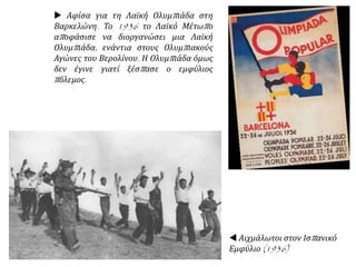 Αφίσα για τη Λαϊκή Ολυμπιάδα στη
Βαρκελώνη. Το 1936 το Λαϊκό Μέτωπο
αποφάσισε να διοργανώσει μια Λαϊκή
Ολυμπιάδα, ενάντια στους Ολυμπιακούς
Αγώνες του Βερολίνου. Η Ολυμπιάδα όμως
δεν έγινε γιατί ξέσπασε ο εμφύλιος
πόλεμος.
 Αιχμάλωτοι στον Ισπανικό
Εμφύλιο (1936)
 