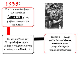 1938:
Γερμανία καταλαμβάνει-
ενσωματώνει
Αυστρία με τη
βοήθεια αυστριακών
φασιστών.
Γερμανία απειλεί την
Τσεχοσλοβακία, όπου
υπήρχε η ισχυρή γερμανική
μειονότητα των Σουδητών.
Βρετανία – Γαλλία
ακολουθούν «πολιτική
κατευνασμού»,
υποχωρώντας στις
γερμανικές απαιτήσεις.
 