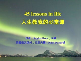 45 lessons in life
  人生教我的45堂课

    作者：Regina Brett，90歲
美國俄亥俄州，克里夫蘭，Plain Dealer城
 