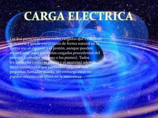 Las dos partículas elementales cargadas que existen en
la materia y que se encuentran de forma natural en la
Tierra son el electrón y el protón, aunque pueden
encontrarse otras partículas cargadas procedentes del
exterior (como los muones o los piones). Todos
los hadrones (como el protón y el neutrón) además,
están constituidos por partículas cargadas más
pequeñas llamadas quarks, sin embargo estas no
pueden encontrarse libres en la naturaleza.
 