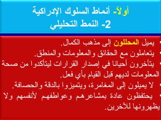 ‫أول- أمنماط السلوك الدراكية‬
                                  ‫ -ً‬
               ‫2- النمط التحليلي‬
                    ‫• يميل المحللون إلى مذمهب الكمال.‬
         ‫• يتعاملون مع الحقائق والمعلومات والمنطق.‬
‫• يتأخرون أحيانا في إصدار القرارات ليتأكدوا من صحة‬
                    ‫المعلومات لديهم يقبل القيام بأي فعل.‬
   ‫• ل يميلون إلى المغامرة، ويتميزوا بالديقة والحصافة.‬
 ‫• يحتفظون عادة بمشاعرمههم وعواطفههم لنفسهم ول‬
                                    ‫يظهرونها للخرين.‬
                       ‫الحمد ل رب العالمين‬
 