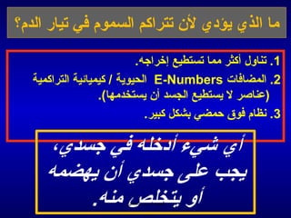 ‫ما الذي يؤدي لن تتراكم السموم في تيار الدم؟‬

                           ‫1. تناول أكثر مما تستطيع إخراجه.‬
  ‫2. المضافات ‪ E-Numbers‬الحيوية / كيميائية التراكمية‬
                  ‫(عناصر ل يستطيع الجسد أن يستخدمها(.‬
                             ‫3. منظام فوق حمضي بشكل كبير.‬




                       ‫الحمد ل رب العالمين‬
 