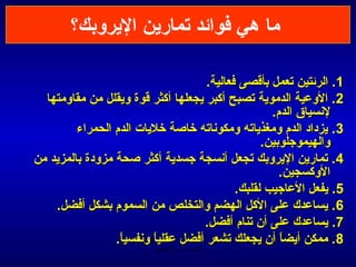 ‫ما هي فوائد تمارين اليروبك؟‬

                                     ‫1. الرئتين تعمل بأيقصى فعالية.‬
  ‫2. الوعية الدموية تصبح أكبر يجعلها أكثر يقوة ويقلل من مقاومتها‬
                                                    ‫لمنسياق الدم.‬
         ‫3 . يزداد الدم ومغذياته ومكومناته خاصة خليات الدم الحمراء‬
                                                  ‫والهيموجلوبين.‬
‫4. تمارين اليروبك تجعل أمنسجة جسدية أكثر صحة مزودة بالمزيد من‬
                                                      ‫الوكسجين.‬
                                            ‫5. يفعل العاجيب لقلبك.‬
    ‫6. يساعدك على الكل الهضم والتخلص من السموم بشكل أفضل.‬
                                    ‫7. يساعدك على أن تنام أفضل.‬
                 ‫8. ممكن أيضا أن يجعلك تشعر أفضل عقليا ومنفسيا.‬
                  ‫ -ً‬     ‫ -ً‬                         ‫ -ً‬
                          ‫الحمد ل رب العالمين‬
 
