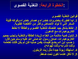 ‫:الخطوة الرابعة: التغذية القصوى‬

                                                        ‫اقوانين التغذية القصوى‬
    ‫1. ابدأ فطورك بخضروات رخضراء وعصائر رخضراء وفواكه اقليلة ‬
              ‫السكر التي ل تولد الحماض وأكثر من الطعمة القلوية.‬
           ‫2. ارخلط بشكل جيد أطعمتك للتغذية القصوى والطااقة ل تخلط ‬
                                                   ‫الكاربوهيدرات مع الدهون.‬
‫3 . تناول كمية ملئمة من الغذاء لزيادة الطااقة والتغذية وتجنب جحيم ‬
   ‫الكاربوهيدرات، صدق رسول ال صلى ال عليه وسلم حين اقال: ‬
 ‫) حسب ابن آدم بضع لقيمات يقمن صلبه فإن لم يكن فثلث لطعامه ‬
                                                 ‫وثلت لشرابه وثلت لهوائه(.‬
                              ‫4. استهلك زيوتا جيدة مثل زيت الزيتون.‬
                                                              ‫ ً‬
                               ‫5. ل تأكل عندما تكون تحت ضغط.رب العالمين‬
                                           ‫الحمد ل‬
 