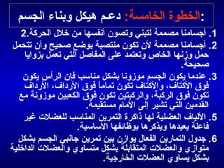 ‫:الخطوة الخامسة: دعـم هيكل وبناء الجسم‬
    ‫1. أجسامنا مصممة لتبني وتصون أمنفسها من خلل الحركة.2‬
 ‫2 . أجسامنا مصممة لن تكون منتصبة بوضع صحيح وأن تتحمل‬
     ‫حمل وزمنها الخاص وتعتمد على المفاصل التي تعمل بزوايا‬
                                                    ‫صحيحة.‬
    ‫3. عندما يكون الجسم موزومنا بشكل مناسب فإن الرأس يكون‬
     ‫فوق الكتاف، والكتاف تكون تماما فوق الرداف، الرداف‬
                            ‫ -ً‬
   ‫تكون فوق الركبة، والركبتين تكون فوق الكعبين موزومنة مع‬
                        ‫القدمين التي تشير إلى المام مستقيمة.‬
    ‫5. اللياف العضلية لها ذاكرة التمرين المناسب للعضلت غير‬
                     ‫فاعلة يعيدها ويذكرها بوظائفها الساسية.‬
   ‫6 . جدول التمارين الفعال يوازن بين تمرين جامنبي الجسم بشكل‬
‫متوازي والعضلت المتقابلة بشكل متساوي والعضلت الداخلية‬
                                ‫بشكل يساوي العضلت الخارجية.‬
                           ‫الحمد ل رب العالمين‬
 