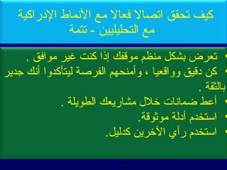 ‫كيف صتحقق اصتصال فعال مع النماط الدراكية‬
             ‫مع التحليليين - صتتمة‬
      ‫• صتعرض بشكل منظم مويقفك إذا كنت غير موافق .‬
‫• كن ديقيق ووايقعيا ، وأمنحهم الفرصة ليتأكدوا أنك تجدير‬
                                                 ‫بالثقة .‬
              ‫• أعط ضمانات خلل مشاريعك الطويلة .‬
                                 ‫• استخدم أدلة موثويقة.‬
                         ‫• استخدم رأي الخرين كدليل.‬

                        ‫الحمد ل رب العالمين‬
 