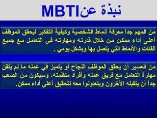 ‫منبذة عن‪MBTI‬‬
‫من المهم جدا معرفة أمنماط الشخصية وكيفية التفكير ليحقق الموظف‬
                                                  ‫ -ً‬
‫أعلـى أداء ممكـن مـن خلل يقدرتـه ومهارتـه فـي التعامـل مـع جميع‬
                     ‫الفئات والمنماط التي يتصل بها وبشكل يومي .‬

‫من العسير أن يحقق الموظف النجاح أو يتميز في عمله ما لم يتقن‬
‫مهارة التعامل مع فريق عمله وأفراد منظمته، وسيكون من الصعب‬
      ‫جدا أن يتقبله الخرون ويتعاومنوا معه لتحقيق أعلى أداء ممكن.‬
                                                             ‫ -ً‬


                           ‫الحمد ل رب العالمين‬
 