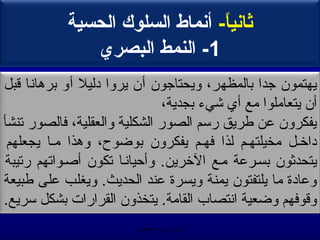 ‫ةثامنيا- أمنماط السلوك الحسية‬
                                  ‫ -ً‬
               ‫1- النمط البصري‬
‫يهتمون تجدا بالمظهر، ويحتاتجون أن يروا دليل أو برمهانا يقبل‬
                                ‫أن يتعاملوا مع أي خشي ء بجدية،‬
‫يفكرون عن طريق رسم الصور الشكلية والعقلية، فالصور صتنشأ‬
 ‫داخهل مخيلتههم لذا فههم يفكرون بوضوح، ومهذا مها يجعلهم‬
‫يتحدثون بسهرعة مهع الخرين. وأحيانها صتكون أصهواصتهم رصتيبة‬
‫وعادة ما يلتفتون يمنة ويسرة عند الحديث. ويغلب على طبيعة‬
‫ويقوفهم وضعية انتصاب القامة. يتخذون القرارات بشكل سريع.‬
                          ‫الحمد ل رب العالمين‬
 