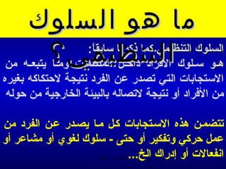 ‫ما هو السلوك‬
           ‫هــو ســلوك التنظيمي؟‬
                   ‫السلوك التنظيمي كما ذكرمنا سابقا:‬
                    ‫ -ً‬
‫الفراد داخــل المنظمات ومــا يتبعــه من‬
‫الستجابات التي تصدر عن الفرد منتيجة لحتكاكه بغيره‬
 ‫من الفراد أو منتيجة لتصاله بالبيئة الخارجية من حوله‬

‫تتضمـن هذه السـتجابات كـل مـا يصـدر عـن الفرد من‬
‫عمل حركي وتفكير أو حتى - سلوك لغوي أو مشاعر أو‬
                           ‫امنفعالت أو إدراك الخ...‬
                      ‫الحمد ل رب العالمين‬
 