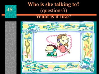 Who is she talking to? (questions3) What is it like? 45 