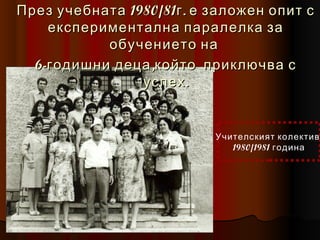 През учебната 1980/81г . е заложен опит с
    експериментална паралелка за
           обучението на
  6-годишни деца ,който приключва с
                успех .


                           Учителският колектив
                              1980/1981 година
 