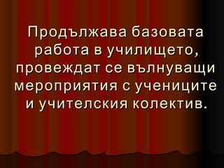 Продължава базовата
  работа в училището ,
провеждат се вълнуващи
мероприятия с учениците
 и учителския колектив .
 