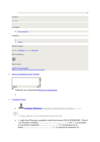 0
0 Ajouts 0
No embeds

Accessibilité
Voir version texte
Catégories

Finance
Détails de l'import
Importé via SlideShare au format Adobe PDF
Droits d'utilisation

Report content
Signaler comme inapproprié
Déposer une plainte relative au respect des droits d'auteur

Aucun commentaire pour l'instant

S'abonner aux commentairesPoster un commentaire

1 mention J'aime

Soukaina Maimouni, Internship at Atlas Bottling Company Il y a un mois

Principes comptables et normes internationales Document Transcript

1. Audit fiscal Principes comptables/Audit fiscal master ENCG SOMMAIRE : Partie I
: les Principes comptable..........................................................1 Axe 1 : Les principes
et conventions comptables.....................................1 I- Les principes liés au
temps...........................................................1 1. Le principe de séparation ou

 