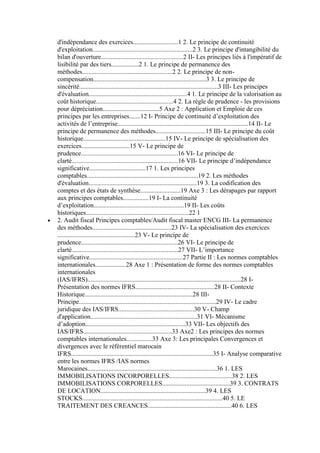 d'indépendance des exercices............................1 2. Le principe de continuité
d'exploitation..............................................................2 3. Le principe d'intangibilité du
bilan d'ouverture...................................................2 II- Les principes liés à l'impératif de
lisibilité par des tiers.................2 1. Le principe de permanence des
méthodes........................................................2 2. Le principe de noncompensation......................................................................3 3. Le principe de
sincérité......................................................................................3 III- Les principes
d'évaluation.............................................................4 1. Le principe de la valorisation au
coût historique................................................4 2. La règle de prudence - les provisions
pour dépréciation...................................5 Axe 2 : Application et Emploie de ces
principes par les entreprises.......12 I- Principe de continuité d’exploitation des
activités de l’entreprise.................................................................................14 II- Le
principe de permanence des méthodes...............................15 III- Le principe du coût
historique...................................................15 IV- Le principe de spécialisation des
exercices..............................15 V- Le principe de
prudence............................................................16 VI- Le principe de
clarté..................................................................16 VII- Le principe d’indépendance
significative...................................17 1. Les principes
comptables.....................................................................19 2. Les méthodes
d'évaluation...................................................................19 3. La codification des
comptes et des états de synthèse.........................19 Axe 3 : Les dérapages par rapport
aux principes comptables................19 I- La continuité
d’exploitation........................................................19 II- Les coûts
historiques................................................................22 1
2. Audit fiscal Principes comptables/Audit fiscal master ENCG III- La permanence
des méthodes.................................................23 IV- La spécialisation des exercices
................................................23 V- Le principe de
prudence............................................................26 VI- Le principe de
clarté..................................................................27 VII- L’importance
significative..........................................................27 Partie II : Les normes comptables
internationales...................28 Axe 1 : Présentation de forme des normes comptables
internationales
(IAS/IFRS)...............................................................................................28 IPrésentation des normes IFRS.................................................28 II- Contexte
Historique...................................................................28 IIIPrincipe.....................................................................................29 IV- Le cadre
juridique des IAS/IFRS...............................................30 V- Champ
d'application..................................................................31 VI- Mécanisme
d’adoption..............................................................33 VII- Les objectifs des
IAS/IFRS.......................................................33 Axe2 : Les principes des normes
comptables internationales................33 Axe 3: Les principales Convergences et
divergences avec le référentiel marocain
IFRS........................................................................................35 I- Analyse comparative
entre les normes IFRS /IAS normes
Marocaines................................................................................36 1. LES
IMMOBILISATIONS INCORPORELLES.......................................38 2. LES
IMMOBILISATIONS CORPORELLES..........................................39 3. CONTRATS
DE LOCATION.................................................................39 4. LES
STOCKS.......................................................................................40 5. LE
TRAITEMENT DES CREANCES....................................................40 6. LES

 