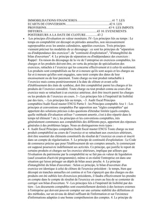 IMMOBILISATIONS FINANCIERES.............................................41 7. LES
ECARTS DE CONVERSION........................................................42 8. LES
PROVISIONS................................................................................43 9. LES IMPOTS
DIFFERES......................................................................43 10. EVENEMENTS
POSTERIEURS A LA DATE DE CLOTURE...............43 2
Les principes d'évaluation en valeur monétaire. IV- Les principes liés au temps : Le
temps en comptabilité est découpé en périodes annuelles, non nécessairement
superposables avec les années calendaires, appelées exercices. Trois principes
viennent préciser les modalités de ce découpage : ce sont les principes de "séparation
ou d'indépendance des exercices", de "continuité d'exploitation", "d'intangibilité du
bilan d'ouverture". 4. Le principe de séparation ou d'indépendance des exercices :
Rappel : En raison du découpage de la vie de l’entreprise en exercices comptables, les
charges et les produits doivent être, en vertu du principe de spécialisation des
exercices, rattachés à l’exercice qui les concerne effectivement et à celui-là seulement.
Les produits sont comptabilisés au fur et à mesure qu'ils sont acquis et les charges au
fur et à mesure qu'elles sont engagées, sans tenir compte des dates de leur
encaissement ou de leur paiement. Toute charge ou tout produit rattachable à
l’exercice mais connu postérieurement à la date de clôture et avant celle
d'établissement des états de synthèse, doit être comptabilisé parmi les charges et les
produits de l’exercice considéré. Toute charge ou tout produit connu au cours d'un
exercice mais se rattachant à un exercice antérieur, doit être inscrit parmi les charges
ou les produits de l’exercice en cours. 3 Les principes liés à l'impératif de lisibilité
par des tiers, Les principes liés au temps, 3. Audit fiscal Principes
comptables/Audit fiscal master ENCG Partie I : les Principes comptable Axe 1 : Les
principes et conventions comptables Par opposition aux "règles comptables" qui
apportent des solutions précises à des questions d'étendue limitée (quels comptes,
quelle méthode d'évaluation utiliser ? comment amortir, c'est à dire répartir dans le
temps tel élément ? etc.), les principes et les conventions comptables, très
généralement communes aux comptabilités des différents pays, apportent des réponses
générales à des problèmes larges. Nous en distinguerons trois types :
4. Audit fiscal Principes comptables/Audit fiscal master ENCG Toute charge ou tout
produit comptabilisé au cours de l’exercice et se rattachant aux exercices ultérieurs,
doit être soustrait des éléments constitutifs du résultat de l’exercice en cours et inscrit
dans un compte de régularisation. 5. Le principe de continuité d'exploitation : Le Code
de commerce précise que pour l'établissement de ses comptes annuels, le commerçant
est supposé poursuivre indéfiniment ses activités. Ce principe, qui justifie le report de
certains produits et charges sur les exercice ultérieurs, implique par ailleurs que
l'évaluation du patrimoine par la comptabilité ne se fait pas en valeur de liquidation
(sauf cessation d'activité programmée), même si en réalité l'entreprise est dans une
situation qui laisse présager un dépôt de bilan assez proche. 6. Le principe
d'intangibilité du bilan d'ouverture : Selon ce principe, le bilan d'ouverture d'un
exercice est identique à celui de clôture de l'exercice précédent : le temps, bien que
découpé en tranches annuelles est continu et si l'on s'aperçoit que des charges ou des
produits ont été oubliés lors d'exercices précédents, il faudra effectivement les prendre
en compte dans le compte de résultat de l'exercice en cours au lieu de se contenter de
corriger son bilan d'ouverture. V- Les principes liés à l'impératif de lisibilité par des
tiers : Les documents comptables sont essentiellement destinés à des lecteurs externes
à l'entreprise qui doivent pouvoir compter sur une certaine stabilité des définitions et
des méthodes, sur un niveau de détail suffisant de l'information et sur l'existence
d'informations adaptées à une bonne compréhension des comptes. 4. Le principe de

 