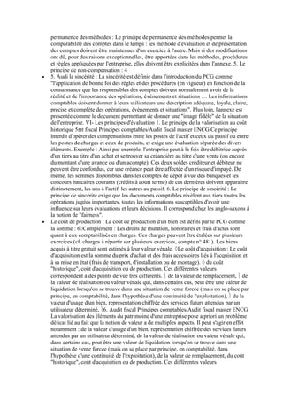 permanence des méthodes : Le principe de permanence des méthodes permet la
comparabilité des comptes dans le temps : les méthode d'évaluation et de présentation
des comptes doivent être maintenues d'un exercice à l'autre. Mais si des modifications
ont dû, pour des raisons exceptionnelles, être apportées dans les méthodes, procédures
et règles appliquées par l'entreprise, elles doivent être explicitées dans l'annexe. 5. Le
principe de non-compensation : 4
5. Audi la sincérité : La sincérité est définie dans l'introduction du PCG comme
"l'application de bonne foi des règles et des procédures (en vigueur) en fonction de la
connaissance que les responsables des comptes doivent normalement avoir de la
réalité et de l'importance des opérations, événements et situations … Les informations
comptables doivent donner à leurs utilisateurs une description adéquate, loyale, claire,
précise et complète des opérations, évènements et situations". Plus loin, l'annexe est
présentée comme le document permettant de donner une "image fidèle" de la situation
de l'entreprise. VI- Les principes d'évaluation 1. Le principe de la valorisation au coût
historique 5 t fiscal Principes comptables/Audit fiscal master ENCG Ce principe
interdit d'opérer des compensations entre les postes de l'actif et ceux du passif ou entre
les postes de charges et ceux de produits, et exige une évaluation séparée des divers
éléments. Exemple : Ainsi par exemple, l'entreprise peut à la fois être débitrice auprès
d'un tiers au titre d'un achat et se trouver sa créancière au titre d'une vente (ou encore
du montant d'une avance ou d'un acompte). Ces deux soldes créditeur et débiteur ne
peuvent être confondus, car une créance peut être affectée d'un risque d'impayé. De
même, les sommes disponibles dans les comptes de dépôt à vue des banques et les
concours bancaires courants (crédits à court terme) de ces dernières doivent apparaître
distinctement, les uns à l'actif, les autres au passif. 6. Le principe de sincérité : Le
principe de sincérité exige que les documents comptables révèlent aux tiers toutes les
opérations jugées importantes, toutes les informations susceptibles d'avoir une
influence sur leurs évaluations et leurs décisions. Il correspond chez les anglo-saxons à
la notion de "fairness".
Le coût de production : Le coût de production d'un bien est défini par le PCG comme
la somme : 6 Complément : Les droits de mutation, honoraires et frais d'actes sont
quant à eux comptabilisés en charges. Ces charges peuvent être étalées sur plusieurs
exercices (cf. charges à répartir sur plusieurs exercices, compte n° 481). Les biens
acquis à titre gratuit sont estimés à leur valeur vénale. Le coût d'acquisition : Le coût
d'acquisition est la somme du prix d'achat et des frais accessoires liés à l'acquisition et
à sa mise en état (frais de transport, d'installation ou de montage). du coût
"historique", coût d'acquisition ou de production. Ces différentes valeurs
correspondent à des points de vue très différents. de la valeur de remplacement, de
la valeur de réalisation ou valeur vénale qui, dans certains cas, peut être une valeur de
liquidation lorsqu'on se trouve dans une situation de vente forcée (mais on se place par
principe, en comptabilité, dans l'hypothèse d'une continuité de l'exploitation), de la
valeur d'usage d'un bien, représentation chiffrée des services futurs attendus par un
utilisateur déterminé, 6. Audit fiscal Principes comptables/Audit fiscal master ENCG
La valorisation des éléments du patrimoine d'une entreprise pose a priori un problème
délicat lié au fait que la notion de valeur a de multiples aspects. Il peut s'agir en effet
notamment : de la valeur d'usage d'un bien, représentation chiffrée des services futurs
attendus par un utilisateur déterminé, de la valeur de réalisation ou valeur vénale qui,
dans certains cas, peut être une valeur de liquidation lorsqu'on se trouve dans une
situation de vente forcée (mais on se place par principe, en comptabilité, dans
l'hypothèse d'une continuité de l'exploitation), de la valeur de remplacement, du coût
"historique", coût d'acquisition ou de production. Ces différentes valeurs

 
