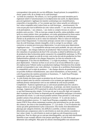 correspondent à des points de vue très différents. Jusqu'à présent, la comptabilité a
choisi, quant à elle, de se fonder sur le coût historique :
au fonds de commerce. Par ailleurs, et c’est la grande nouveauté introduite par le
règlement relatif à l’amortissement et à la dépréciation des actifs, les dépréciations
peuvent également s’appliquer de manière systématique aux immobilisations,
corporelles et incorporelles, si l’on constate que leur valeur actuelle est inférieure à
leur valeur comptable nette (valeur brute au coût historique – amortissement). On
verra un peu plus loin la définition de cette valeur actuelle. 7 aux titres de placement
et de participation, aux créances, aux stocks (y compris travaux en cours et
produits semi-ouvrés), Elle ne tient pas compte de profits, même probables, avant
qu'ils ne soient réalisés Ainsi, par prudence, on évalue généralement les biens autres
que les immobilisations amortissables au niveau le plus faible du coût historique
d'achat ou de production ou de la valeur de réalisation. Mais la valeur de réalisation
peut évoluer fréquemment. Un deuxième principe consiste alors à toujours garder
trace du coût historique, donnée intangible, et de le corriger le cas échéant : cette
correction se nomme provision pour dépréciation. Les provisions pour dépréciation
s'appliquent ainsi : La comptabilité anticipe toute perte probable, dès que cette perte
est envisagée. des charges indirectes de production "dans la mesure où elles peuvent
être rattachées à la production du bien"[ On verra plus en détail la définition du coût
de production dans la deuxième partie consacrée à la comptabilité analytique. Le PCG
précise que, par rapport au coût de revient, sont exclus du coût de production les frais
d'administration générale et les charges financières, les frais de recherche et de
développement, et les frais de distribution]. 2. La règle de prudence - les provisions
pour dépréciation : Valoriser un bien ou un service à un niveau différent de ce qui a
été employé pour l'obtenir (achat ou production) implique l'introduction d'un résultat
anticipé correspondant à une vente ultérieure. A propos de ce problème d'anticipation,
la comptabilité suit la règle de prudence : des charges directes de production, qu'il
est possible d'affecter immédiatement, sans calcul intermédiaire, au bien produit, du
coût d'acquisition des matières premières et fournitures, 7. Audit fiscal Principes
comptables/Audit fiscal master ENCG
le coût d'entrée des biens acquis ou produits lors de l'exercice. Le PCG stipule que ce
total est réparti entre les articles consommés et les existants par application de la
méthode premier entré/premier sorti ou une méthode de coût moyen pondéré.
Complément : Il précise également que ce coût moyen pondéré peut être calculé à
chaque entrée ou sur une période n'excédant pas, en principe, une durée moyenne de
stockage. Auparavant le PCG autorisait le calcul d'un coût moyen pondéré sur l'année,
ce qui était beaucoup plus simple. Il n'est pas sûr que la nouvelle règle soit respectée
dans la pratique par les firmes ne disposant pas de comptabilité analytique à inventaire
permanent des stocks. Le coût moyen pondéré unitaire d'une période Le coût moyen
pondéré unitaire d'une période est donné par la formule : 8 le coût des stocks à
l'arrêté du précédent exercice, 8. Audit fiscal Principes comptables/Audit fiscal
master ENCG Nous allons maintenant examiner plus précisément les cas des stocks,
des créances, des titres et des immobilisations. 2.1. Les stocks : C'est l'évaluation des
stocks qui prête généralement le plus à discussion. Elle résulte d'un dénombrement
physique par catégorie d'articles, très difficile à contrôler, et d'une valorisation
déterminée par comparaison entre le coût d'entrée en stock des articles considérés et
leur valeur vénale. Le coût d'entrée en stock est égale au coût d'acquisition ou de
production. Pour les objets qui ne sont pas interchangeables, qui sont individuellement
identifiés et par exemple affectés à des projets spécifiques, le coût d'entrée est
déterminé sans ambiguïté. Mais pour les articles interchangeables non unitairement

 