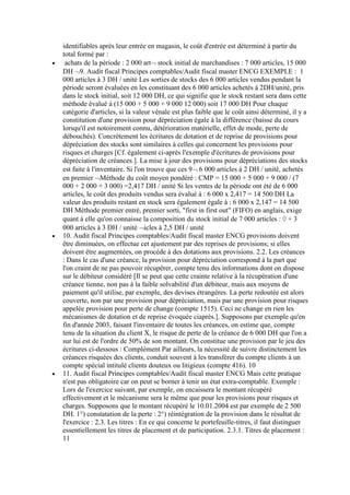 identifiables après leur entrée en magasin, le coût d'entrée est déterminé à partir du
total formé par :
achats de la période : 2 000 art stock initial de marchandises : 7 000 articles, 15 000
DH 9. Audit fiscal Principes comptables/Audit fiscal master ENCG EXEMPLE : 1
000 articles à 3 DH / unité Les sorties de stocks des 6 000 articles vendus pendant la
période seront évaluées en les constituant des 6 000 articles achetés à 2DH/unité, pris
dans le stock initial, soit 12 000 DH, ce qui signifie que le stock restant sera dans cette
méthode évalué à (15 000 + 5 000 + 9 000 12 000) soit 17 000 DH Pour chaque
catégorie d'articles, si la valeur vénale est plus faible que le coût ainsi déterminé, il y a
constitution d'une provision pour dépréciation égale à la différence (baisse du cours
lorsqu'il est notoirement connu, détérioration matérielle, effet de mode, perte de
débouchés). Concrètement les écritures de dotation et de reprise de provisions pour
dépréciation des stocks sont similaires à celles qui concernent les provisions pour
risques et charges [Cf. également ci-après l'exemple d'écritures de provisions pour
dépréciation de créances.]. La mise à jour des provisions pour dépréciations des stocks
est faite à l'inventaire. Si l'on trouve que ces 9 6 000 articles à 2 DH / unité, achetés
en premier Méthode du coût moyen pondéré : CMP = 15 000 + 5 000 + 9 000 / (7
000 + 2 000 + 3 000) =2,417 DH / unité Si les ventes de la période ont été de 6 000
articles, le coût des produits vendus sera évalué à : 6 000 x 2,417 = 14 500 DH La
valeur des produits restant en stock sera également égale à : 6 000 x 2,147 = 14 500
DH Méthode premier entré, premier sorti, "first in first out" (FIFO) en anglais, exige
quant à elle qu'on connaisse la composition du stock initial de 7 000 articles : + 3
000 articles à 3 DH / unité icles à 2,5 DH / unité
10. Audit fiscal Principes comptables/Audit fiscal master ENCG provisions doivent
être diminuées, on effectue cet ajustement par des reprises de provisions; si elles
doivent être augmentées, on procède à des dotations aux provisions. 2.2. Les créances
: Dans le cas d'une créance, la provision pour dépréciation correspond à la part que
l'on craint de ne pas pouvoir récupérer, compte tenu des informations dont on dispose
sur le débiteur considéré [Il se peut que cette crainte relative à la récupération d'une
créance tienne, non pas à la faible solvabilité d'un débiteur, mais aux moyens de
paiement qu'il utilise, par exemple, des devises étrangères. La perte redoutée est alors
couverte, non par une provision pour dépréciation, mais par une provision pour risques
appelée provision pour perte de change (compte 1515). Ceci ne change en rien les
mécanismes de dotation et de reprise évoquée ciaprès.]. Supposons par exemple qu'en
fin d'année 2003, faisant l'inventaire de toutes les créances, on estime que, compte
tenu de la situation du client X, le risque de perte de la créance de 6 000 DH que l'on a
sur lui est de l'ordre de 50% de son montant. On constitue une provision par le jeu des
écritures ci-dessous : Complément Par ailleurs, la nécessité de suivre distinctement les
créances risquées des clients, conduit souvent à les transférer du compte clients à un
compte spécial intitulé clients douteux ou litigieux (compte 416). 10
11. Audit fiscal Principes comptables/Audit fiscal master ENCG Mais cette pratique
n'est pas obligatoire car on peut se borner à tenir un état extra-comptable. Exemple :
Lors de l'exercice suivant, par exemple, on encaissera le montant récupéré
effectivement et le mécanisme sera le même que pour les provisions pour risques et
charges. Supposons que le montant récupéré le 10.01.2004 est par exemple de 2 500
DH. 1°) constatation de la perte : 2°) réintégration de la provision dans le résultat de
l'exercice : 2.3. Les titres : En ce qui concerne le portefeuille-titres, il faut distinguer
essentiellement les titres de placement et de participation. 2.3.1. Titres de placement :
11

 