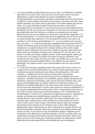 à la valeur probable de négociation pour les autres titres. Les différences éventuelles
allant dans le sens d'une moins-value sont alors couvertes par une provision pour
dépréciation. Les plus-values latentes ne sont pas comptabilisées, mais
exceptionnellement, en cas de baisse anormale et momentanée des titres de placement,
l’entreprise n’est pas obligée de constituer de provision à concurrence des plus-values
latentes constatées sur d’autres titres de placement. De la même manière que pour les
stocks, il n'y a pas utilisation ni reprise de provision lors d'une vente de titres
particulière faite en cours d'année : la mise à jour de la provision pour dépréciation du
portefeuille est faite, une fois par an, à l'inventaire. Si l'on trouve ainsi que la provision
pour dépréciation doit être diminuée, on effectue cet ajustement par une reprise
globale de provision, par une dotation aux provisions si elle doit être augmentée. 2.3.2.
Titres de participation : Ce sont des titres conservés durablement dans le but d’exercer
un certain contrôle (part supérieure à 10% du capital de la société concernée) et de
contribuer à l’activité de la société détentrice. 12 au cours en bourse pour les titres
qui y sont cotés, 12. Audit fiscal Principes comptables/Audit fiscal master ENCG Ce
sont des titres détenus pour être recédés à brève échéance, avec l’espoir d’un gain en
rendement ou en capital. Explication L'évaluation initiale est faite, selon la règle
générale, au prix d'achat[Les frais accessoires d'achat ne sont pas compris dans cette
valeur d'actif, ils sont passés en charges sous la rubrique 6271 frais sur titres.]. On
calcule à cet effet, pour chaque catégorie de titres, le prix d'achat global, sachant que
les titres ont, le cas échéant, été achetés à des dates et à des prix différents. Nous
verrons plus loin que lorsque des titres sont cédés, on considère que ce sont ceux qui
ont été achetés en premier (méthode FIFO), ce qui définit ceux qui restent en
portefeuille. On compare ensuite ce prix moyen pondéré au prix de vente possible,
c'est-à-dire :
13. Audit fiscal Principes comptables/Audit fiscal master ENCG Pour ces titres, on
compare le prix moyen d’achat pondéré à une valeur d’utilité représentant ce que
l’entreprise accepterait de décaisser pour obtenir cette participation si elle avait à
l’acquérir. A condition que leur évolution ne résulte pas de circonstances
accidentelles, les éléments suivants peuvent être pris en considération pour cette
estimation : rentabilité et perspective de rentabilité, capitaux propres, perspectives de
réalisation, conjoncture économique, cours moyens de bourse du dernier mois, ainsi
que les motifs d’appréciation sur lesquels reposent la transaction d’origine. Les
différences éventuelles allant dans le sens d'une moins-value sont alors couvertes par
une provision pour dépréciation. Les plus-values latentes ne sont pas comptabilisées. Il
n’y a pas de compensation entre moins et plus-values. L’ajustement de la provision se
fait en fin d’exercice comme pour les titres de placement. 2.4. La dépréciation des
immobilisations : Comme on l’a vu plus haut, les dépréciations peuvent s’appliquer de
manière systématique aux immobilisations, corporelles et incorporelles, si l’on
constate que leur valeur actuelle est inférieure à leur valeur comptable nette. Les
nouvelles règles indiquent que la valeur actuelle est la valeur la plus élevée de la
valeur vénale ou de la valeur d’usage, cette dernière étant la valeur des avantages
économiques futurs attendus de son utilisation et de sa sortie. Elles indiquent
également que dans la majorité des cas, elle est déterminée en fonction des flux nets
de trésorerie attendus, actualisés. Mais elles ne précisent ni la méthode retenue pour
calculer ces flux, ni pour choisir le taux d’actualisation. Rappel : Rappelons que la
constatation d’une dépréciation d’actif doit entraîner, selon les nouvelles règles, une
modification de la base amortissable et du plan d’amortissement futur. Mais à court
terme, le fait que le fisc refuse pour l’instant de considérer ces dépréciations comme
déductibles du résultat imposable fera très probablement que les entreprises

 