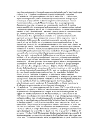 n’appliqueront pas cette règle dans leurs comptes individuels, sauf si les règles fiscales
évoluent. Axe 2 : Application et Emploie de ces principes par les entreprises 13
14. Audit fiscal Principes comptables/Audit fiscal master ENCG Le Maroc qui a,
depuis son indépendance, fait de la libre entreprise une constante de sa politique
économique, ne pouvait rester en dehors des profondes mutations qu'a connues
l'économie mondiale. Ainsi, le Maroc s'est engagé dans un vaste programme
d'ajustement et de mise à niveau de son économie qui a transformé, de manière
notable, aussi bien les structures que la physionomie du paysage économique national.
La matière comptable ne pouvait pas évidemment échapper à ce grand mouvement de
réformes et ceci, à plusieurs titres. La réforme a d'abord touché au cadre institutionnel
qui, une fois parachevé, a cédé place à la réforme réglementaire .En effet,
l'harmonisation de la réglementation comptable avec les normes internationales
représente une mesure d'accompagnement nécessaire à tout programme visant la
libéralisation de l'économie. La normalisation comptable marocaine s'est ainsi
caractérisée par une fidélité aux principes et normes comptables admis sur le plan
international. Toutefois, les entreprises marocaines sont elles prêtes pour affronter les
mutations que connaît l'économie mondiale? Sont-elles bien outillées pour demeurer
compétitives et attirer de plus en plus de capitaux et d'investissements étrangers ? Il est
incontestable que l'insertion dans l'économie mondiale est devenue pour le Maroc un
impératif, celui ci est contraint de s'aligner aux exigences de ce nouveau contexte.
C'est ainsi qu'il a opté pour la voie du libéralisme et en a fait une constante de sa
politique et de ses orientations stratégiques à long terme, et dans cette perspective le
Maroc a encouragé l'afflux d'investissements étrangers afin de renflouer sa machine
économique. C'est ainsi que l'on a assisté à une vague de prises de participations dans
les entreprises marocaines en plus de l'implantation de filiales de groupes étrangers
dans notre pays. Ces entreprises « hybrides » de par la structure de leurs capitaux,
doivent du fait qu'elles sont implantées sur le territoire marocain, se plier aux textes et
aux lois en vigueur dans le pays d'accueil .Elles sont, par conséquent, tenues d'éditer
des états financiers qui soient en conformité avec les prescriptions du CGNC. Par
ailleurs, elles ont l'obligation de reporter à la société mère, tout en respectant
scrupuleusement, dans l'établissement de ce « reporting », les règles du groupe et donc
les dispositions d'un autre référentiel comptable. Editer un double jeu de comptes n'est
pas une tâche facile. C'est une problématique que vit et qu'essaie, de gérer,
actuellement, un nombre grandissant de firmes installées au Maroc, surtout que le
développement économique du pays est largement tributaire de sa 14
15. Audit fiscal Principes comptables/Audit fiscal master ENCG capacité à attirer les
investisseurs étrangers et la décision d'investissement de ces derniers est liée au degré
de pertinence et de comparabilité des comptes de nos sociétés et nos groupes par
rapport aux standards internationaux. Malheureusement, au Maroc, la qualité de
l'information consolidée est encore insuffisante de ce qui est requis par ces standards,
car la consolidation n'est obligatoire que pour les groupes bancaires, mais, le CGNC
qui traite la consolidation donne la possibilité d'utilisation d'un référentiel reconnu sur
le plan international. Le code de commerce oblige toutes les entreprises à tenir une
comptabilité. Chaque entreprise doit également effectuer un inventaire, au moins une
fois tous les douze mois. Enfin, elle doit établir des comptes annuels à la clôture de
l’exercice : le bilan, le compte de résultat et une annexe Les principes comptables sont
repris et expliqués par la loi n° 83-353 du 30 avril 1983 et le décret n° 83-1020 du 29
novembre 1983. Les IAS/IFRS risqueraient d’induire une volatilité forte des profits de
résultats des entreprises marocaine via en particulier l’application du principe de juste
valeur pour l’évaluation de certains actifs, par opposition au concept de coût historique

 