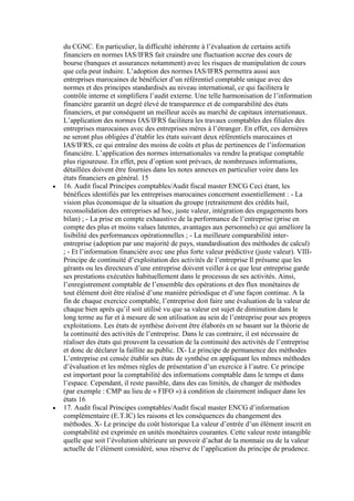 du CGNC. En particulier, la difficulté inhérente à l’évaluation de certains actifs
financiers en normes IAS/IFRS fait craindre une fluctuation accrue des cours de
bourse (banques et assurances notamment) avec les risques de manipulation de cours
que cela peut induire. L’adoption des normes IAS/IFRS permettra aussi aux
entreprises marocaines de bénéficier d’un référentiel comptable unique avec des
normes et des principes standardisés au niveau international, ce qui facilitera le
contrôle interne et simplifiera l’audit externe. Une telle harmonisation de l’information
financière garantit un degré élevé de transparence et de comparabilité des états
financiers, et par conséquent un meilleur accès au marché de capitaux internationaux.
L’application des normes IAS/IFRS facilitera les travaux comptables des filiales des
entreprises marocaines avec des entreprises mères à l’étranger. En effet, ces dernières
ne seront plus obligées d’établir les états suivant deux référentiels marocaines et
IAS/IFRS, ce qui entraîne des moins de coûts et plus de pertinences de l’information
financière. L’application des normes internationales va rendre la pratique comptable
plus rigoureuse. En effet, peu d’option sont prévues, de nombreuses informations,
détaillées doivent être fournies dans les notes annexes en particulier voire dans les
états financiers en général. 15
16. Audit fiscal Principes comptables/Audit fiscal master ENCG Ceci étant, les
bénéfices identifiés par les entreprises marocaines concernent essentiellement : - La
vision plus économique de la situation du groupe (retraitement des crédits bail,
reconsolidation des entreprises ad hoc, juste valeur, intégration des engagements hors
bilan) ; - La prise en compte exhaustive de la performance de l’entreprise (prise en
compte des plus et moins values latentes, avantages aux personnels) ce qui améliore la
lisibilité des performances opérationnelles ; - La meilleure comparabilité interentreprise (adoption par une majorité de pays, standardisation des méthodes de calcul)
; - Et l’information financière avec une plus forte valeur prédictive (juste valeur). VIIIPrincipe de continuité d’exploitation des activités de l’entreprise Il présume que les
gérants ou les directeurs d’une entreprise doivent veiller à ce que leur entreprise garde
ses prestations exécutées habituellement dans le processus de ses activités. Ainsi,
l’enregistrement comptable de l’ensemble des opérations et des flux monétaires de
tout élément doit être réalisé d’une manière périodique et d’une façon continue. A la
fin de chaque exercice comptable, l’entreprise doit faire une évaluation de la valeur de
chaque bien après qu’il soit utilisé vu que sa valeur est sujet de diminution dans le
long terme au fur et à mesure de son utilisation au sein de l’entreprise pour ses propres
exploitations. Les états de synthèse doivent être élaborés en se basant sur la théorie de
la continuité des activités de l’entreprise. Dans le cas contraire, il est nécessaire de
réaliser des états qui prouvent la cessation de la continuité des activités de l’entreprise
et donc de déclarer la faillite au public. IX- Le principe de permanence des méthodes
L’entreprise est censée établir ses états de synthèse en appliquant les mêmes méthodes
d’évaluation et les mêmes règles de présentation d’un exercice à l’autre. Ce principe
est important pour la comptabilité des informations comptable dans le temps et dans
l’espace. Cependant, il reste passible, dans des cas limités, de changer de méthodes
(par exemple : CMP au lieu de « FIFO ») à condition de clairement indiquer dans les
états 16
17. Audit fiscal Principes comptables/Audit fiscal master ENCG d’information
complémentaire (E.T.IC) les raisons et les conséquences du changement des
méthodes. X- Le principe du coût historique La valeur d’entrée d’un élément inscrit en
comptabilité est exprimée en unités monétaires courantes. Cette valeur reste intangible
quelle que soit l’évolution ultérieure un pouvoir d’achat de la monnaie ou de la valeur
actuelle de l’élément considéré, sous réserve de l’application du principe de prudence.

 