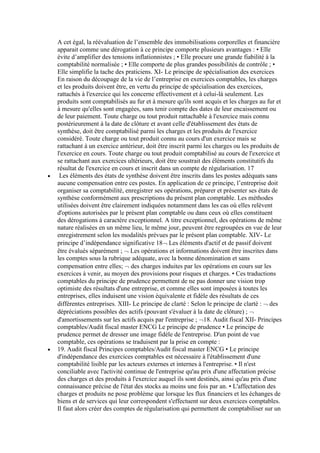 A cet égal, la réévaluation de l’ensemble des immobilisations corporelles et financière
apparait comme une dérogation à ce principe comporte plusieurs avantages : • Elle
évite d’amplifier des tensions inflationnistes ; • Elle procure une grande fiabilité à la
comptabilité normalisée ; • Elle comporte de plus grandes possibilités de contrôle ; •
Elle simplifie la tache des praticiens. XI- Le principe de spécialisation des exercices
En raison du découpage de la vie de l’entreprise en exercices comptables, les charges
et les produits doivent être, en vertu du principe de spécialisation des exercices,
rattachés à l'exercice qui les concerne effectivement et à celui-là seulement. Les
produits sont comptabilisés au fur et à mesure qu'ils sont acquis et les charges au fur et
à mesure qu'elles sont engagées, sans tenir compte des dates de leur encaissement ou
de leur paiement. Toute charge ou tout produit rattachable à l'exercice mais connu
postérieurement à la date de clôture et avant celle d'établissement des états de
synthèse, doit être comptabilisé parmi les charges et les produits de l'exercice
considéré. Toute charge ou tout produit connu au cours d'un exercice mais se
rattachant à un exercice antérieur, doit être inscrit parmi les charges ou les produits de
l'exercice en cours. Toute charge ou tout produit comptabilisé au cours de l'exercice et
se rattachant aux exercices ultérieurs, doit être soustrait des éléments constitutifs du
résultat de l'exercice en cours et inscrit dans un compte de régularisation. 17
Les éléments des états de synthèse doivent être inscrits dans les postes adéquats sans
aucune compensation entre ces postes. En application de ce principe, l’entreprise doit
organiser sa comptabilité, enregistrer ses opérations, préparer et présenter ses états de
synthèse conformément aux prescriptions du présent plan comptable. Les méthodes
utilisées doivent être clairement indiquées notamment dans les cas où elles relèvent
d'options autorisées par le présent plan comptable ou dans ceux où elles constituent
des dérogations à caractère exceptionnel. A titre exceptionnel, des opérations de même
nature réalisées en un même lieu, le même jour, peuvent être regroupées en vue de leur
enregistrement selon les modalités prévues par le présent plan comptable. XIV- Le
principe d’indépendance significative 18 Les éléments d'actif et de passif doivent
être évalués séparément ; Les opérations et informations doivent être inscrites dans
les comptes sous la rubrique adéquate, avec la bonne dénomination et sans
compensation entre elles; des charges induites par les opérations en cours sur les
exercices à venir, au moyen des provisions pour risques et charges. • Ces traductions
comptables du principe de prudence permettent de ne pas donner une vision trop
optimiste des résultats d'une entreprise, et comme elles sont imposées à toutes les
entreprises, elles induisent une vision équivalente et fidèle des résultats de ces
différentes entreprises. XIII- Le principe de clarté : Selon le principe de clarté : des
dépréciations possibles des actifs (pouvant s'évaluer à la date de clôture) ;
d'amortissements sur les actifs acquis par l'entreprise ; 18. Audit fiscal XII- Principes
comptables/Audit fiscal master ENCG Le principe de prudence • Le principe de
prudence permet de dresser une image fidèle de l'entreprise. D'un point de vue
comptable, ces opérations se traduisent par la prise en compte :
19. Audit fiscal Principes comptables/Audit fiscal master ENCG • Le principe
d'indépendance des exercices comptables est nécessaire à l'établissement d'une
comptabilité lisible par les acteurs externes et internes à l'entreprise. • Il n'est
conciliable avec l'activité continue de l'entreprise qu'au prix d'une affectation précise
des charges et des produits à l'exercice auquel ils sont destinés, ainsi qu'au prix d'une
connaissance précise de l'état des stocks au moins une fois par an. • L'affectation des
charges et produits ne pose problème que lorsque les flux financiers et les échanges de
biens et de services qui leur correspondent s'effectuent sur deux exercices comptables.
Il faut alors créer des comptes de régularisation qui permettent de comptabiliser sur un

 