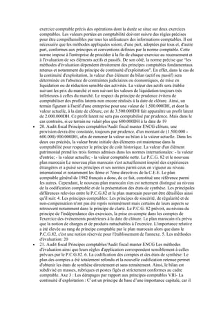 exercice comptable précis des opérations dont la durée se situe sur deux exercices
comptables. Les valeurs portées en comptabilité doivent suivre des règles précises
pour être compréhensibles par tous les utilisateurs des informations comptables. Il est
nécessaire que les méthodes appliquées soient, d'une part, adoptées par tous et, d'autre
part, conformes aux principes et conventions définies par la norme comptable. Cette
norme impose à l'entreprise de procéder à la fin de chaque exercice au recensement et
à l'évaluation de ses éléments actifs et passifs. De son côté, la norme précise que “les
méthodes d'évaluation dépendent étroitement des principes comptables fondamentaux
retenus et notamment du principe de continuité d'exploitation". En effet, dans le cas de
la continuité d'exploitation, la valeur d'un élément du bilan (actif ou passif) sera
déterminée en l'absence de contraintes judiciaires ou économiques, de mise en
liquidation ou de réduction sensible des activités. La valeur des actifs sera établie
suivant les prix du marché et non suivant les valeurs de liquidation toujours très
inférieures à celles du marché. Le respect du principe de prudence évitera de
comptabiliser des profits latents non encore réalisés à la date de clôture. Ainsi, un
terrain figurant à l'actif d'une entreprise pour une valeur de 1.500.000DH, et dont la
valeur actuelle, à la date de clôture, est de 3.500.000DH fait apparaître un profit latent
de 2.000.000DH. Ce profit latent ne sera pas comptabilisé par prudence. Mais dans le
cas contraire, si ce terrain ne valait plus que 600.000DH à la date de 19
20. Audit fiscal Principes comptables/Audit fiscal master ENCG clôture, une
provision devra être constatée, toujours par prudence, d'un montant de (1.500.000 600.000) 900.000DH, afin de ramener la valeur au bilan à la valeur actuelle. Dans les
deux cas précités, la valeur brute initiale des éléments est maintenue dans la
comptabilité pour respecter le principe de coût historique. La valeur d'un élément
patrimonial prend les trois formes admises dans les normes internationales: - la valeur
d'entrée; - la valeur actuelle; - la valeur comptable nette. Le P.C.G. 82 et le nouveau
plan marocain Le nouveau plan marocain s'est actuellement inspiré des expériences
étrangères et a puisé ses principes et ses normes parmi ceux en vigueur au niveau
international et notamment les 4éme et 7ème directives de la C.E.E. Le plan
comptable général de 1982 français a donc, de ce fait, constitué une référence parmi
les autres. Cependant, le nouveau plan marocain s'en est nettement distingué au niveau
de la codification comptable et de la présentation des états de synthèse. Les principales
différences relevées entre le P.C.G.82 et le plan marocain peuvent être détaillées ainsi
qu'il suit: 4. Les principes comptables: Les principes de sincérité, de régularité et de
non-compensation n'ont pas été repris nommément mais certains de leurs aspects se
retrouvent notamment dans le principe de clarté. Le P.C.G. 82 prévoit, au niveau du
principe de l'indépendance des exercices, la prise en compte dans les comptes de
l'exercice des événements postérieurs à la date de clôture. Le plan marocain n'a prévu
que la notion de charges et de produits rattachables à l'exercice. L'importance relative
a été élevée au rang de principe comptable par le plan marocain alors que dans le
P.C.G.82, c'est une notion réservée pour l'établissement de l'annexe. 5. Les méthodes
d'évaluation: 20
21. Audit fiscal Principes comptables/Audit fiscal master ENCG Les méthodes
d'évaluation ainsi que leurs règles d'application correspondent sensiblement à celles
prévues par le P.C.G.82. 6. La codification des comptes et des états de synthèse: Le
plan des comptes a été totalement refondu et la nouvelle codification retenue permet
d'obtenir les états de synthèse directement et sans retraitement. Ainsi, le bilan est
subdivisé en masses, rubriques et postes figés et strictement conformes au cadre
comptable. Axe 3 : Les dérapages par rapport aux principes comptables VIII- La
continuité d’exploitation : C’est un principe de base d’une importance capitale, car il

 