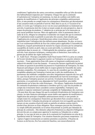 conditionne l’application des autres conventions comptables telles qu’elles devraient
être habituellement respectées par l’entreprise. Chaque fois que la continuité
d’exploitation de l’entreprise est maintenue, les états de synthèse sont établis sans
apporter de modifications à l’application des principes comptables antérieurement
fixés, et sans prendre en compte toutes les conséquences financières qui découleraient
d’une cessation totale ou partielle d’activité. Mais dans le cas où, à l’occasion d’un
arrêté, il s’avère que l’entreprise est en voie de cesser partiellement ou totalement ses
activités, le patrimoine doit être évalué en tenant compte de cette perspective, dans le
respect du principe de prudence. L’adoption de ce principe par la loi marocaine ne
pose aucun problème nouveau. Mais son application, claire et permanente dans le
cadre de la loi, obligera les entreprises à rechercher son respect dès que la continuité
de l’exploitation totale ou partielle ne peut plus être assurée, étant entendu que
l’application de ce principe s’étend désormais même à tout élément isolé d’actif
immobilisé dont l’utilisation doit être définitivement abandonnée. De plus, on trouve
qu’il est extrêmement difficile de fixer des critères précis applicables à l'ensemble des
entreprises, lesquels permettraient de mesurer les risques encourus par les entreprises
susceptibles de mettre en péril, dans un avenir prévisible, la continuité de leur
exploitation dans la mesure où: - L'hétérogénéité des entreprises, quant à leurs
activités, leurs structures techniques, commerciales et financières, leurs tailles, ne
permet pas de définir des règles uniformes; 21
22. Audit fiscal - Principes comptables/Audit fiscal master ENCG La prise en compte
de l'avenir introduit dans le jugement à porter sur l'entreprise un caractère aléatoire et
incertain; - Toute appréciation d'une telle nature est largement conditionnée par la
subjectivité attachée à tout être humain. - Si aucun des facteurs significatifs ne permet
de mettre en question la possibilité de poursuivre l'exploitation de l'entreprise, les états
financiers périodiques seront établis dans le respect général de l'ensemble des autres
principes comptables. Par conséquent, il y aura lieu de considérer que les méthodes
comptables adoptées par l'entreprise n'auront pas à subir des modifications: la
permanence des méthodes comptables sera donc intégralement respectée dès lors qu'il
n'y a pas lieu de prévoir une modification substantielle de l'activité économique. - De
même, puisque l'entreprise poursuit son activité, l'évaluation des éléments de son
patrimoine, et en particulier ceux dépendant de l'actif immobilisé, sera établie
généralement sur la base des coûts historiques. - Par ailleurs, l'application du principe
de continuité d'exploitation conduisant à considérer qu'il n'y a pas lieu de prendre en
compte des événements futurs considérés comme improbables, l'entreprise sera
conduite à respecter totalement le principe comptable de l'indépendance des exercices.
- On peut donc dire que chaque fois que la continuité d'exploitation de l'entreprise sera
retenue, les états financiers périodiques seront établis sans apporter de modification à
l'application des principes comptables antérieurement retenus et sans prendre en
compte toutes les conséquences financières qui découlent d'une cessation totale ou
partielle d'activité. L'abandon du principe de continuité n'est envisageable que dans la
mesure où une cessation d'activité totale ou partielle est admise comme étant le
résultat d'une décision ou d'une obligation. Deux remarques peuvent être formulées: La simple difficulté potentielle ou la notion d'incertitude ne justifie pas l'abandon du
principe de continuité; - Des éléments subjectifs (l'intention) ou objectifs (l'obligation)
doivent être pris en compte pour apprécier le maintien ou l'abandon de ce même
principe. Le cas type de mise en cause de la continuité de l'exploitation est celui de la
liquidation totale de l'entreprise. Une situation financière gravement compromise : 22
rupture d’approvisionnements en matières premières essentielles; 23 pertes de
licences ou de brevets, fin d’un contrat de franchise, non renouvellement de

 