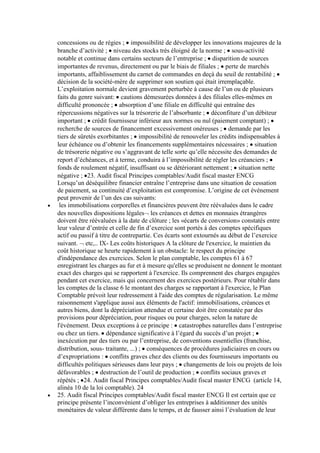 concessions ou de régies ; impossibilité de développer les innovations majeures de la
branche d’activité ; niveau des stocks très éloigné de la norme ; sous-activité
notable et continue dans certains secteurs de l’entreprise ; disparition de sources
importantes de revenus, directement ou par le biais de filiales ; perte de marchés
importants, affaiblissement du carnet de commandes en deçà du seuil de rentabilité ;
décision de la société-mère de supprimer son soutien qui était irremplaçable.
L’exploitation normale devient gravement perturbée à cause de l’un ou de plusieurs
faits du genre suivant: cautions démesurées données à des filiales elles-mêmes en
difficulté prononcée ; absorption d’une filiale en difficulté qui entraîne des
répercussions négatives sur la trésorerie de l’absorbante ; déconfiture d’un débiteur
important ; crédit fournisseur inférieur aux normes ou nul (paiement comptant) ;
recherche de sources de financement excessivement onéreuses ; demande par les
tiers de sûretés exorbitantes ; impossibilité de renouveler les crédits indispensables à
leur échéance ou d’obtenir les financements supplémentaires nécessaires ; situation
de trésorerie négative ou s’aggravant de telle sorte qu’elle nécessite des demandes de
report d’échéances, et à terme, conduira à l’impossibilité de régler les créanciers ;
fonds de roulement négatif, insuffisant ou se détériorant nettement ; situation nette
négative ; 23. Audit fiscal Principes comptables/Audit fiscal master ENCG
Lorsqu’un déséquilibre financier entraîne l’entreprise dans une situation de cessation
de paiement, sa continuité d’exploitation est compromise. L’origine de cet événement
peut provenir de l’un des cas suivants:
les immobilisations corporelles et financières peuvent être réévaluées dans le cadre
des nouvelles dispositions légales les créances et dettes en monnaies étrangères
doivent être réévaluées à la date de clôture ; les «écarts de conversion» constatés entre
leur valeur d’entrée et celle de fin d’exercice sont portés à des comptes spécifiques
actif ou passif à titre de contrepartie. Ces écarts sont extournés au début de l’exercice
suivant. etc,.. IX- Les coûts historiques A la clôture de l'exercice, le maintien du
coût historique se heurte rapidement à un obstacle: le respect du principe
d'indépendance des exercices. Selon le plan comptable, les comptes 61 à 67
enregistrant les charges au fur et à mesure qu'elles se produisent ne donnent le montant
exact des charges qui se rapportent à l'exercice. Ils comprennent des charges engagées
pendant cet exercice, mais qui concernent des exercices postérieurs. Pour rétablir dans
les comptes de la classe 6 le montant des charges se rapportant à l'exercice, le Plan
Comptable prévoit leur redressement à l'aide des comptes de régularisation. Le même
raisonnement s'applique aussi aux éléments de l'actif: immobilisations, créances et
autres biens, dont la dépréciation attendue et certaine doit être constatée par des
provisions pour dépréciation, pour risques ou pour charges, selon la nature de
l'événement. Deux exceptions à ce principe : catastrophes naturelles dans l’entreprise
ou chez un tiers. dépendance significative à l’égard du succès d’un projet ;
inexécution par des tiers ou par l’entreprise, de conventions essentielles (franchise,
distribution, sous- traitante, ...) ; conséquences de procédures judiciaires en cours ou
d’expropriations : conflits graves chez des clients ou des fournisseurs importants ou
difficultés politiques sérieuses dans leur pays ; changements de lois ou projets de lois
défavorables ; destruction de l’outil de production ; conflits sociaux graves et
répétés ; 24. Audit fiscal Principes comptables/Audit fiscal master ENCG (article 14,
alinéa 10 de la loi comptable). 24
25. Audit fiscal Principes comptables/Audit fiscal master ENCG Il est certain que ce
principe présente l’inconvénient d’obliger les entreprises à additionner des unités
monétaires de valeur différente dans le temps, et de fausser ainsi l’évaluation de leur

 