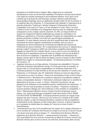patrimoine et la réalité de leurs résultats. Mais, malgré tout, les recherches
actuellement en cours sur de nouvelles méthodes d’évaluation n’ont pas encore abouti
à des règles de caractère permanent et universellement admises. Force alors est de
constater que le principe du coût historique, quoique contesté au plan théorique,
restera pendant longtemps encore en application, puisqu'il offre à la fois la sécurité, et
la simplicité dans son utilisation. X- La permanence des méthodes L’importance de ce
principe réside dans l’intérêt qui s’attache à disposer d’informations financières
comparables d’un exercice à l’autre, et d’une entreprise à l’autre. Mais c’est aussi
l’intérêt d’avertir l’utilisateur d’un changement intervenu dans les méthodes et de ses
conséquences sur les comptes annuels concernés. En effet, on risque de bâtir un
système de comparaison tellement sophistiqué qui masque les similitudes et les
différences significatives. Il faut donc appliquer l'exigence de comparabilité aux seules
données pertinentes et fiables c'est-à-dire aux caractéristiques principales de
l'entreprise. Un autre obstacle concerne celui de la modification dans le temps des
instruments de mesure supposés normalement invariables, mais qui sont en
changement en raison notamment de la recherche de méthodes de correction de
l'instrument de mesure monétaire. XI- La spécialisation des exercices L’adoption de ce
principe conduit l’entreprise à établir une information comptable nettement plus
dégagée qu’aujourd’hui de l’emprise fiscale, et ouvre ainsi la voie à la recherche de
solutions pour le rattachement correct de toutes les charges et de tous les produits à
leurs exercices de compétence. Cependant reste le problème du rattachement des
charges connues après la date de clôture de chaque exercice et jusqu’à la date d’arrêté
définitif des comptes et communément appelés : «Evénements postérieurs à la clôture
de l’exercice». 25
Jugement intervenu sur un litige antérieur. Evénement non rattachable à l’exercice
clos Selon la doctrine internationale «lorsqu’il n’existe pas de lien de causalité, ou
lorsque celui-ci n’est pas direct et prépondérant, les incidences financières d’un
événement postérieur à la date du bilan ne doivent pas être rattachées à l’exercice clos.
Néanmoins, si l’événement a des 26 Indemnités obtenues au terme de négociations
ou de dossiers en cours à la clôture. Retours de marchandises livrées avant la clôture.
5. Débiteurs divers Révélation de la situation compromise d’un débiteur rendant la
créance correspondante douteuse. Information conduisant à déprécier ou modifier la
dépréciation de travaux en cours. 4. Clients Eléments d’évaluation, tels que
perspectives de réalisation ou de rentabilité récentes, modifications de conjoncture... 3.
Stocks * Prix de vente de produits en stocks à la clôture. Expertises, évaluations,
cessions amenant à dégager une valeur inférieure à celle constatée en comptabilité. 2.
Titres Détermination définitive du prix d’achat d’un bien réceptionné avant la
clôture. 26. Audit fiscal Principes comptables/Audit fiscal master ENCG TROIS
CAS PEUVENT SE PRODUIRE : Evénement postérieur prenant son origine d’une
situation née dans l’exercice : Dès lors qu’il est connu avec certitude avant l’arrêté
final des comptes, ce type d’événement postérieur, constitue en fait un complément
d’information sur des situations ou faits connus dans l’exercice, et dont la traduction
est à incorporer en totalité dans les comptes de l’exercice en cours d’arrêté. 1.
Immobilisations
communication aux tiers, Il est considéré que leur impact sur la situation financière et
sur les résultats de l’entreprise doit être pris en compte au niveau de l’exercice clos par
voie de provision pour pertes et charges. 27 formulation de la décision officielle,
préparation de la décision officielle, commencement d’exécution, Situation de
crise ayant débuté lors d’un exercice et donné lieu au début de l’exercice suivant à des
décisions internes pour sa mise en œuvre, de restriction, licenciement, plans sociaux,

 