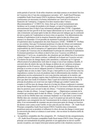 arrêts partiels d’activité. Si de telles situations sont déjà connues et ont donné lieu lors
de l’exercice clos à l’une des conséquences suivantes : 27. Audit fiscal Principes
comptables/Audit fiscal master ENCG incidences financières significatives et sa
connaissance est nécessaire à la bonne information sur l’activité et la situation
financière de l’entreprise, il importe d’en faire mention dans l’annexe.
(Recommandation n° 12 OECCA). Ainsi, bien qu’ils soient normalement sans
incidence sur le compte de produits et de charges, ce type d’événements doit
nécessairement faire d’objet d’une information adéquate dans l’ETIC. Cependant,
compte tenu de leur gravité et de leur impact déterminant sur la survie de l’entreprise
«des événements survenant après la date de clôture peuvent indiquer que la continuité
de tout ou partie de l’exploitation se trouve mise en question. Une détermination des
résultats d’exploitation et de la situation financière après la date de clôture peut
amener à se demander s’il est possible de maintenir le principe de la continuité
d’exploitation dans la préparation des états financiers» (IASC - NORME N° 10) Dans
ce cas extrême, bien que l’événement postérieur à la date de clôture soit totalement
indépendant d’aucune situation née dans l’exercice, il peut être envisagé, sous la
responsabilité du chef d’entreprise et l’appréciation ultérieure de l’auditeur, d’arrêter
les comptes de l’exercice clos en abandonnant le principe de continuité d’exploitation.
Evénement postérieur à la clôture et dont le lien avec l’exercice est difficile à
déterminer: C’est le cas, en particulier, des situations qui ont débuté lors d’un exercice
et dont l’impact, d’une nature continue, a débordé en évoluant sur l’exercice suivant :
l’évolution du taux de change depuis cette annulation, a démontré qu’il s’agissait
effectivement d’un phénomène isolé dans le temps et non d’une tendance durable, Il
convient alors de retenir des taux de change en dehors de ces variations erratiques
enregistrées en fin d’exercice. XII- Le principe de prudence L’affirmation de ce
principe et sa mise en œuvre adéquate permet à l’information comptable d’être moins
exagérée dans un sens ou dans l’autre, tel que c’était parfois le cas et d'éviter ainsi les
imprudences comme les excès de prudence dans la détermination des résultats. Cette
application ouvrira certainement la voie à une doctrine nationale en la matière, qui
permettra de créer quelques repères dans la définition des dépréciations et des risques
ainsi que dans leur mode d’évaluation. Dans l’esprit de la doctrine internationale, le
principe de prudence est avant tout une règle d’éthique qui conduit l’auteur des
comptes à refl les taux de change observés à la date de clôture conduisent à constater
un écart de change brutal et momentané, du fait qu’il s’est trouvé effectivement annulé
dans les premiers jours suivant la date de clôture, Variations erratiques des taux de
change à la date de clôture : Lorsqu’il apparait que : Dépréciation constante de la
monnaie qui continue après la date de clôture : Lorsqu’il s’agit d’une créance à court
terme en devise libellée dans une «monnaie fondante» ou d’une dette à court terme
libellée dans une «monnaie ascendante», et qu’il est patent qu’une perte de change
significative sera enregistrée lors de l’encaissement de la créance ou du paiement de la
dette, il est recommandé de constater une provision pour perte de change en fonction
du dernier cours connu avant l’arrêté, et non celui du jour de clôture. 28. Audit fiscal
Principes comptables/Audit fiscal master ENCG Toutefois deux événements
postérieurs peuvent se produire et influencer le choix du taux de change à retenir pour
la conversion des dettes et créances à court terme : éter au mieux la situation réelle de
l’entreprise. 28
les équilibres comptables des flux enregistrés. 29 l'exhaustivité des enregistrements,
29. Audit fiscal Principes comptables/Audit fiscal master ENCG Ainsi, bien que ce
principe soit normalement de portée générale et son application ne devoir souffrir
aucune exception, son respect strict peut amener parfois à des situations excessives

 