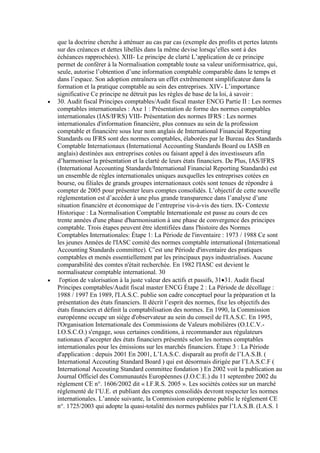 que la doctrine cherche à atténuer au cas par cas (exemple des profits et pertes latents
sur des créances et dettes libellés dans la même devise lorsqu’elles sont à des
échéances rapprochées). XIII- Le principe de clarté L’application de ce principe
permet de conférer à la Normalisation comptable toute sa valeur uniformisatrice, qui,
seule, autorise l’obtention d’une information comptable comparable dans le temps et
dans l’espace. Son adoption entraînera un effet extrêmement simplificateur dans la
formation et la pratique comptable au sein des entreprises. XIV- L’importance
significative Ce principe ne détruit pas les règles de base de la loi, à savoir :
30. Audit fiscal Principes comptables/Audit fiscal master ENCG Partie II : Les normes
comptables internationales : Axe 1 : Présentation de forme des normes comptables
internationales (IAS/IFRS) VIII- Présentation des normes IFRS : Les normes
internationales d'information financière, plus connues au sein de la profession
comptable et financière sous leur nom anglais de International Financial Reporting
Standards ou IFRS sont des normes comptables, élaborées par le Bureau des Standards
Comptable Internationaux (International Accounting Standards Board ou IASB en
anglais) destinées aux entreprises cotées ou faisant appel à des investisseurs afin
d’harmoniser la présentation et la clarté de leurs états financiers. De Plus, IAS/IFRS
(International Accounting Standards/International Financial Reporting Standards) est
un ensemble de règles internationales uniques auxquelles les entreprises cotées en
bourse, ou filiales de grands groupes internationaux cotés sont tenues de répondre à
compter de 2005 pour présenter leurs comptes consolidés. L’objectif de cette nouvelle
réglementation est d’accéder à une plus grande transparence dans l’analyse d’une
situation financière et économique de l’entreprise vis-à-vis des tiers. IX- Contexte
Historique : La Normalisation Comptable Internationale est passe au cours de ces
trente années d'une phase d'harmonisation à une phase de convergence des principes
comptable. Trois étapes peuvent être identifiées dans l'histoire des Normes
Comptables Internationales: Étape 1: La Période de l'inventaire : 1973 / 1988 Ce sont
les jeunes Années de l'IASC comité des normes comptable international (International
Accounting Standards committee). C’est une Période d'inventaire des pratiques
comptables et menés essentiellement par les principaux pays industrialises. Aucune
comparabilité des comtes n'était recherchée. En 1982 l'IASC est devient le
normalisateur comptable international. 30
l'option de valorisation à la juste valeur des actifs et passifs, 31 31. Audit fiscal
Principes comptables/Audit fiscal master ENCG Étape 2 : La Période de décollage :
1988 / 1997 En 1989, l'I.A.S.C. publie son cadre conceptuel pour la préparation et la
présentation des états financiers. Il décrit l’esprit des normes, fixe les objectifs des
états financiers et définit la comptabilisation des normes. En 1990, la Commission
européenne occupe un siège d'observateur au sein du conseil de l'I.A.S.C. En 1995,
l'Organisation Internationale des Commissions de Valeurs mobilières (O.I.C.V.I.O.S.C.O.) s'engage, sous certaines conditions, à recommander aux régulateurs
nationaux d’accepter des états financiers présentés selon les normes comptables
internationales pour les émissions sur les marchés financiers. Étape 3 : La Période
d'application : depuis 2001 En 2001, L’I.A.S.C. disparaît au profit de l’I.A.S.B. (
International Accouting Standard Board ) qui est désormais dirigée par l’I.A.S.C.F (
International Accouting Standard committee fondation ) En 2002 voit la publication au
Journal Officiel des Communautés Européennes (J.O.C.E.) du 11 septembre 2002 du
règlement CE n°. 1606/2002 dit « I.F.R.S. 2005 ». Les sociétés cotées sur un marché
réglementé de l’U.E. et publiant des comptes consolidés devront respecter les normes
internationales. L’année suivante, la Commission européenne publie le règlement CE
n°. 1725/2003 qui adopte la quasi-totalité des normes publiées par l’I.A.S.B. (I.A.S. 1

 