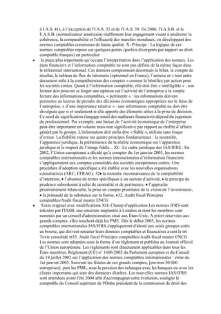 à I.A.S. 41), à l’exception de l'I.A.S. 32 et de l'I.A.S. 39. En 2006, l'I.A.S.B. et le
F.A.S.B. (normalisateur américain) réaffirment leur engagement visant à améliorer la
cohérence, la comparabilité et l'efficacité des marchés mondiaux, en développant des
normes comptables communes de haute qualité. X- Principe : La logique de ces
normes comptables repose sur quelques points (parfois divergents par rapport au droit
comptable français) en particulier
la place plus importante qu’occupe l’interprétation dans l’application des normes. Les
états financiers et l’information comptable ne sont pas définis de la même façon dans
le référentiel international. Ces derniers comprennent désormais le bilan, le compte de
résultat, le tableau de flux de trésorerie (optionnel en France), l’annexe et « tout autre
document utile à la compréhension des comptes » comme le bénéfice par action pour
les sociétés cotées. Quant à l’information comptable, elle doit être « intelligible » : son
lecteur doit pouvoir se forger une opinion sur l’activité de l’entreprise à la simple
lecture des informations comptables, « pertinente » : les informations doivent
permettre au lecteur de prendre des décisions économiques appropriées sur le futur de
l’entreprise, « d’une importance relative » : une information comptable ne doit être
divulguée que si et seulement si elle apporte des éléments utiles à la prise de décision.
Ce seuil de signification (langage usuel des auditeurs financiers) dépend du jugement
du professionnel. Par exemple, une baisse de l’activité économique de l’entreprise
peut-être importante en volume mais non significative par rapport au chiffre d’affaire
généré par le groupe. L'information doit enfin être « fiable », utilisée sans risque
d’erreur. La fiabilité repose sur quatre principes fondamentaux : la neutralité,
l’apparence juridique, la prééminence de la réalité économique sur l’apparence
juridique et le respect de l’image fidèle... XI- .Le cadre juridique des IAS/IFRS : En
2002, l’Union européenne a décidé qu’à compter du 1er janvier 2005, les normes
comptables internationales et les normes internationales d’information financière
s’appliqueraient aux comptes consolidés des sociétés européennes cotées. Une
procédure d’adoption spécifique a été établie avec les nouvelles organisations
consultatives (ARC, EFRAG). 32 la moindre reconnaissance de la comptabilité
d’intention, l’absence de textes spécifiques à un secteur d’activité, le principe de
prudence subordonné à celui de neutralité et de pertinence, l’approche
prioritairement bilancielle, la prise en compte prioritaire de la vision de l’investisseur,
la primauté de la substance sur la forme, 32. Audit fiscal Principes
comptables/Audit fiscal master ENCG
Texte original avec modifications XII- Champ d'application Les normes IFRS sont
édictées par l'IASB, une structure implantée à Londres et dont les membres sont
nommés par un conseil d'administration situé aux États-Unis. A priori réservées aux
grands comptes, elles touchent déjà les PME. Dès le début 2005, les normes
comptables internationales IAS/IFRS s'appliqueront d'abord aux seuls groupes cotés
en bourse, qui doivent retraiter leurs données comptables et financières avant le t
Texte consolidé 33. Audit fiscal Principes comptables/Audit fiscal master ENCG
Les normes sont adoptées sous la forme d’un règlement et publiées au Journal officiel
de l’Union européenne. Les règlements sont directement applicables dans tous les
États membres. Règlement (CE) n° 1606/2002 du Parlement européen et du Conseil
du 19 juillet 2002 sur l’application des normes comptables internationales : erme du
1er janvier 2005. Suivront les filiales de ces grands comptes, [environ 50 000
entreprises], puis les PME, sous la pression des échanges avec les banques ou avec les
clients importants qui sont des donneurs d'ordres. Les nouvelles normes IAS/IFRS
sont attendues avant l'été 2004 afin d'accompagner cette évolution, souligne le
comptable du Conseil supérieur de l'Ordre président de la commission de droit des

 