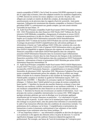 experts-comptables (CSOEC). Sur le fond, les normes IAS/IFRS reprennent le corpus
des 41 règles déjà existantes, dont elles adaptent toutefois les modalités d'application.
La PME choisira les normes les mieux adaptées à son activité. De plus, elles seront
allégées par exemple en matière de détail des comptes, de décomposition des
amortissements ou de précision dans les rapports d'activité sectorielle. Autre point
important, l'obligation de retraitement des données comptables se limitera à l'exercice
précédent (IFRS 1), contrairement aux grands comptes, qui sont censés retraiter
l'ensemble de leurs bilans. 33
34. Audit fiscal Principes comptables/Audit fiscal master ENCG Principales normes
IAS : IAS1 Présentation des états financiers IAS2 Stocks IAS7 Tableau des flux de
trésorerie IAS8 Méthodes comptables, changements d’estimation et erreurs IAS10
Évènements postérieurs à la date de clôture IAS11 Contrats de construction IAS12
Impôts sur le résultat IAS14 Information sectorielle IAS16 Immobilisations
corporelles IAS17 Contrats de location IAS18 Produits des activités ordinaires IAS19
Avantages du personnel IAS20 Comptabilisation des subventions publiques et
informations à fournir sur l’aide publique IAS21 Effets des variations des cours des
monnaies étrangères IAS23 Coûts d’emprunt IAS24 Information relative aux parties
liées IAS26 Comptabilité et rapports financiers des régimes de retraite IAS27 États
financiers consolidés et individuels IAS28 Participations dans des entreprises
associées IAS29 Information financière dans les économies hyper inflationnistes
IAS30 Informations à fournir dans les états financiers des banques et des institutions
financières assimilées IAS31 Participations dans des coentreprises IAS32 Instruments
financiers : informations à fournir et présentation IAS33 Résultat par action IAS34
Information financière intermédiaire 34
35. Audit fiscal Principes comptables/Audit fiscal master ENCG IAS36 Dépréciation
d’actifs IAS37 Provisions, passifs éventuels et actifs éventuels IAS38 Immobilisations
incorporelles IAS39 Instruments financiers : comptabilisation et évaluation IAS40
Immeubles de placement IAS41 Agriculture XIII- Mécanisme d’adoption Pour qu'une
norme comptable internationale puisse être adoptée, elle devra refléter une image
fidèle et honnête de la situation financière et des résultats de l'entreprise, répondre à
l'intérêt public européen et satisfaire la qualité de l'information requise. XIV- Les
objectifs des IAS/IFRS : 1. Répondre à la croissance rapide de l’internalisation des
échanges. 2. Elaborer dans l’intérêt général un jeu unique de normes comptables de
haute qualité. 3. Satisfaire les besoins des marchés financiers et donner à leurs états
financiers une meilleure visibilité internationale et une meilleure crédibilité. 4. Assurer
une meilleure comparabilité des états financiers au sein des entreprises cotées en
bourse. 5. Satisfaire les besoins des investisseurs en matière d’information. Axe2 : Les
principes des normes comptables internationales Les normes IAS / IFRS intègrent
quelques principes généraux qui sont en décalage avec les principes appliqués
actuellement par les normes françaises en particulier : • La valorisation à la juste
valeur des actifs et passifs : la juste valeur est le montant pour lequel un actif pourrait
être échangé ou un passif éteint, entre des parties bien informées et consentantes dans
le cadre d’une transaction effectuée dans des conditions de concurrence normale. • La
prééminence de la substance sur la forme : Comptabilisation et présentation des
transactions et autres événements conformément à leur substance et leur réalité
économique et pas seulement selon leur forme juridique. 35
« D’une importance relative » : une information comptable ne doit être divulguée que
si et seulement si elle apporte des éléments utiles à la prise de décision. Ce seuil de
signification (langage usuel des auditeurs financiers) dépend du jugement du
professionnel. Par exemple, une baisse de l’activité économique de l’entreprise peut-

 