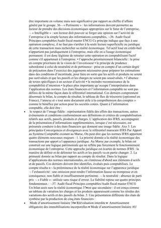 être importante en volume mais non significative par rapport au chiffre d’affaire
généré par le groupe. 36 « Pertinente » : les informations doivent permettre au
lecteur de prendre des décisions économiques appropriées sur le futur de l’entreprise,
« Intelligible » : son lecteur doit pouvoir se forger une opinion sur l’activité de
l’entreprise à la simple lecture des informations comptables, 36. Audit fiscal
Principes comptables/Audit fiscal master ENCG Ce principe indique que face à une
opération complexe, il ne faut pas s'arrêter à la seule lecture superficielle ou juridique
de cette transaction mais rechercher sa réalité économique. Tel actif loué en crédit-bail
n'appartient pas juridiquement à l'entreprise, mais elle en a l'usage économique
permanent: il est donc légitime de retraiter cette opération en comptabilisant l'actif
comme s'il appartenait à l'entreprise. • l’approche prioritairement bilancielle : la prise
en compte prioritaire de la vision de l’investisseur • le principe de prudence
subordonné à celui de neutralité et de pertinence : prise en compte d’un certain degré
de précaution dans l’exercice des jugements nécessaires pour préparer les estimations
dans des conditions d’incertitude, pour faire en sorte que les actifs et produits ne soient
pas surévalués et que les passifs et les charges ne soient pas sousévalués. • l’absence
de textes spécifiques à un secteur d’activité • la moindre reconnaissance de la
comptabilité d’intention • la place plus importante qu’occupe l’interprétation dans
l’application des normes. Les états financiers et l’information comptable ne sont pas
définis de la même façon dans le référentiel international. Ces derniers comprennent
désormais le bilan, le compte de résultat, le tableau de flux de trésorerie (optionnel en
France), l’annexe et « tout autre document utile à la compréhension des comptes »
comme le bénéfice par action pour les sociétés cotées. Quant à l’information
comptable, elle doit être :
le respect de l’image fidèle : représentation fidèle des effets des transactions, autres
événements et conditions conformément aux définitions et critères de comptabilisation
relatifs aux actifs, passifs, produits et charges. L’application des IFRS, accompagnée
de la présentation d’informations supplémentaires, lorsque c’est nécessaire, est
présumée conduire à des états financiers qui donnent une image fidèle. Axe 3: Les
principales Convergences et divergences avec le référentiel marocain IFRS Par Apport
au Système Comptable existant au Maroc, On peut dire que les normes IFRS apportent
quatre éléments nouveaux majeurs : 1. La priorité donnée a la réalité économique des
transactions par apport a l apparence juridique. Au Maroc par exemple, le bilan est
construit sur une logique patrimoniale qui ne reflète pas forcement le fonctionnement
économique de l entreprise. Cette approche juridique est écartée de normes IFRS : la
manière de définir et de délimiter les actifs et les passifs va en partie changer. 2. La
primauté donnée au bilan par rapport au compte de résultat. Dans la logique
d’applications des normes internationales, on s'intéresse d'abord aux éléments d actifs
et de passifs. Ces derniers doivent être identifies, évalués puis comptabilises. Le
compte résulta n la prééminence de la réalité économique sur l’apparence juridique
l’exhaustivité : une omission peut rendre l’information fausse ou trompeuse et en
conséquence, non fiable et insuffisamment pertinente. la neutralité : absence de parti
pris « Fiable » : utilisée sans risque d’erreur. La fiabilité repose sur quatre principes
fondamentaux : 37. Audit fiscal Principes comptables/Audit fiscal master ENCG
Un bilan assis sure la réalité économique 37 est que secondaire : il est conçu comme
un tableau de variation.les charges et les produits apparaissent comme les résidus des
variations des actifs et des passifs du bilan. 3. Une présentation différente des états de
synthèse par la production de cinq états financiers :
Mode d’amortissement linéaire 38 Réévaluation interdite ·Amortissement
obligatoire des immobilisations incorporelles Mode d’amortissement linéaire AU

 