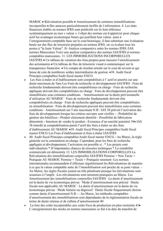 MAROC Réévaluation possible Amortissement de certaines immobilisations
incorporelles Des annexes particulièrement étoffés de l information. 4. Les états
financiers établis en normes IFRS sont prédictifs est ils font référence
systématiquement au mot « valeur ». l objet des normes est d apprécier pour chaque
actif les avantages économique futurs qui justifient leur valeur. ainsi à
l’enregistrement comptable base sur le cout historique, il faut substituer une évaluation
basée sur des flux de tresororie projetées en normes IFRS. on va évaluer tous les
postes à "la Juste Valeur". II- Analyse comparative entre les normes IFRS /IAS
normes Marocaines Voici une analyse comparative des normes IAS/IFRS et normes
comptables marocaines. 11. LES IMMOBILISATIONS INCORPORELLES
IAS/IFRS Un tableau de variation des fons propres pour mesurer l’enrichissement
des actionnaires Un tableau de flux de trésorerie visant à communiquer sur la
transparence financière. Un compte de résultat orienté sur le cout de revient et qui
laisse de cote de nombreux soldes intermédiaires de gestion. 38. Audit fiscal
Principes comptables/Audit fiscal master ENCG
Les frais à étaler et d’établissement sont comptabilisés à l’ actif et amortis sur une
durée maximum de 5ans Les Frais de recherche et développement IAS/IFRS · Frais de
recherche fondamentale doivent être comptabilisées en charge · Frais de recherche
appliquée doivent être comptabilisées en charge · Frais de développement peuvent être
immobilisées sous certaines conditions. · Amortissement sur la durée prévisionnelle
d’utilisation AU MAROC · Frais de recherche fondamentale doivent être
comptabilisées en charge · Frais de recherche appliquée peuvent être comptabilisées
en immobilisation · Frais de développement peuvent être immobilisées sous certaines
conditions · Amortissement sur 5 ans maximum N.B : IAS 38 prévoit l’activation des
frais de développement lorsque les critères suivants sont vérifiés : - Probabilité de
générer des bénéfices - Produit clairement identifié - Possibilité de fabrication
démontrée - Intention de vendre le produit - Existence d’un marché potentiel 39 IAS
38 interdit la comptabilisation parmi l’actif des frais à étaler ou des frais
d’établissement AU MAROC 39. Audit fiscal Principes comptables/Audit fiscal
master ENCG Les Frais d’établissement et frais à étaler IAS/IFRS
40. Audit fiscal Principes comptables/Audit fiscal master ENCG - Au Maroc, la règle
générale est la constatation en charge. Cependant, pour les frais de recherche
appliquée et développement, l’activation est possible si : * Les projets sont
individualisés * D’importantes chances de réussites techniques * La rentabilité
commerciale est démontrée 12. LES IMMOBILISATIONS CORPORELLES La
Réévaluation des immobilisations corporelles IAS/IFRS Permise + Non Taxée +
Pratiquée AU MAROC Permise + Taxée + Pratiquée rarement -Les normes
internationales recommandent d’effectuer régulièrement les Réévaluations de manière
à ce que la valeur comptable nette de l’immobilisation soit proche de sa juste valeur. Au Maroc, les règles fiscales jouent un rôle pénalisant puisque les réévaluations sont
soumises à l’impôt. -Les réévaluations sont rarement pratiquées au Maroc. Les
Amortissement des immobilisations corporelles IAS/IFRS · La durée d’amortissement
est la durée de vie économique prévue · Mode d’amortissement non précisé · Durée
fiscale non applicable AU MAROC · La durée d’amortissement est la durée de vie
économique prévue · Mode linéaire ou dégressif · Durée fiscale fréquemment choisie
comme durée d’amortissement N.B : - Au Maroc, les méthodes comptables
d’amortissement des immobilisations sont dépendantes de la réglementation fiscale en
terme de durée retenue et de rythme d’amortissement 40
La liste des coûts incorporables aux coûts fixes de production est plus restreinte 41
L’enregistrement des stocks en normes marocaines se fait à la date du transfert de

 