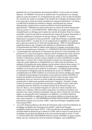 propriété En cas d’actualisation des paiements différés, l’écart est pris en résultat
financier. AU MAROC Inclut tout le matériel utile à la production et au stockage
même les coûts de transport. L’enregistrement des stocks se fait à la date de transfert
de l’essentiel des risques et avantages et du contrôle des avantages économiques futurs
les loyers dus à raison du contrat constituent des charges d'exploitation * Au Maroc,
le crédit-bail (le leasing) est constaté en charges, contrairement aux normes
internationales, traitant celui-ci comme un élément d’actif (immobilisation
généralement) * Définition et critères précis pour un contrat de location financement
selon les normes 14. LES STOCKS IAS / IFRS Dans les comptes individuels, la
comptabilisation ne distingue pas la nature des contrats de location. Dans les comptes
consolidés, il peut être procédé au retraitement des contrats de location financement.
Location exploitation à enregistrer en tant que charge AU MAROC Location
financement à enregistrer en tant qu’actif 41. Audit fiscal Principes comptables/Audit
fiscal master ENCG - La durée de vie sur le plan fiscal et comptable est en général
plus courte que la durée de vie réelle des immobilisations - IFRS 16 (immobilisations
corporelles) précise que l’entreprise doit identifier et sélectionner la méthode
D’amortissement qui reflète le rythme selon lequel les avantages économiques liés à
l’actif sont consommés par l’entreprise. 13. CONTRATS DE LOCATION IAS/IFRS
La présentation des subventions en diminution des postes de l’actif immobilisé n’est
pas prévue Il n’y pas de divergences majeures entre le traitement des stocks selon les
normes internationales et marocaines. Les principes comptables sont comparables,
toutefois l’information à fournir est plus complète en normes IAS/IFRS qu’en règles
marocaines. La norme IAS 2 impose de fournir en annexe une information sur la
valeur des stocks dépréciées et comptabilisées à la valeur nette de réalisation. Les
méthodes d’évaluation des stocks admises sont les mêmes selon les deux normes. 15.
LE TRAITEMENT DES CREANCES IAS/IFRS · La comptabilisation du chiffre
d’affaires est en fonction de la réalité de la transaction · La méthode du pourcentage
d’avancement est obligatoire pour les prestations de service AU MAROC · La
comptabilisation du chiffre d’affaires est en fonction de la forme juridique du contrat ·
La méthode du pourcentage d’avancement est une option En normes IAS/IFRS, Le
montant des produits des activités ordinaires doit être évalué à la juste valeur de la
contrepartie reçue ou à recevoir en tenant compte du montant de toute remise
commerciale ou rabais pour quantités consenti par l’entreprise. Toutefois, lorsque
l’entrée de trésorerie ou d’équivalent de trésorerie est différée, la juste valeur de la
contrepartie peut être inférieure au montant nominal de la trésorerie reçue ou à
recevoir. Dans ce cas le montant enregistré en vente est la valeur actualisée de la
créance sur L’acheteur. Selon les normes marocaines, les créances circulantes sont
inscrites à leur valeur nominale en principal, telle que celle-ci résulte des conventions
légales ou contractuelles liant l’entreprise à ses débiteurs. Les intérêts financiers
nettement identifiables en application des conventions établies ne rentrent pas dans
cette valeur nominale. 16. LES IMMOBILISATIONS FINANCIERES IAS/IFRS La
classification retenue est la suivante: 42 42. Audit fiscal Principes comptables/Audit
fiscal master ENCG
Les actifs financiers détenus à des finns de transaction, dont Le but de la détention est
de dégager un bénéfice des fluctuations du prix 43. Audit fiscal Principes
comptables/Audit fiscal master ENCG Cette classification en immobilisations et actif
circulant traduit la distinction qu’a opérée Le CGNC entre le long et le court terme, en
se fondant sur une durée de détention ou de recouvrement de plus ou moins 12 mois.
17. LES ECARTS DE CONVERSION Selon les normes IAS/IFRS, les gains et pertes
latents, dus aux variations des cours de monnaies étrangères, sont comptabilisés

 